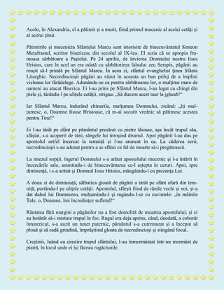 Acolo, în Alexandria, el a pătimit şi a murit, fiind primul mucenic al acelei cetăţi şi
al acelui ţinut.
Pătimirile şi mucenicia Sfântului Marcu sunt istorisite de binecuvântatul Simeon
Metafrastul, scriitor bisericesc din secolul al IX-lea. El scria că se apropia fru-
moasa sărbătoare a Paştelui. Pe 24 aprilie, de învierea Domnului nostru Iisus
Hristos, care în acel an era odată cu sărbătorirea falsului zeu Serapis, păgânii au
reuşit să-l prindă pe Sfântul Marcu. În acea zi, sfântul evanghelist ţinea Sfânta
Liturghie. Necredincioşii păgâni au văzut în aceasta un bun prilej de a împlini
vicleana lor fărădelege. Adunându-se ca pentru sărbătoarea lor, o mulţime mare de
oameni au atacat Biserica. Ei l-au prins pe Sfântul Marcu, l-au legat cu chingi din
piele şi, târându-l pe uliţele cetăţii, strigau: „Să ducem acest taur la jgheab!“
Iar Sfântul Marcu, îndurând chinurile, mulţumea Domnului, zicând: „îţi mul-
ţumesc, o, Doamne Iisuse Hristoase, că m-ai socotit vrednic să pătimesc acestea
pentru Tine!“
Ei l-au târât pe sfânt pe pământul presărat cu pietre tăioase, aşa încât trupul său,
sfâşiat, s-a acoperit de răni, sângele lui înroşind drumul. Apoi păgânii l-au dus pe
apostolul astfel încercat la temniţă şi l-au aruncat în ea. La căderea serii,
necredincioşii s-au adunat pentru a se sfătui ce fel de moarte să-i pregătească.
La miezul nopţii, îngerul Domnului s-a arătat apostolului mucenic şi l-a întărit în
încercările sale, amintindu-i de binecuvântarea ce-l aştepta în ceruri. Apoi, spre
dimineaţă, i s-a arătat şi Domnul Iisus Hristos, mângâindu-l cu prezenţa Lui.
A doua zi de dimineaţă, sălbatica gloată de păgâni a târât pe sfânt afară din tem-
niţă, purtându-l pe uliţele cetăţii. Apostolul, sfârşit fiind de rănile vechi şi noi, şi-a
dat duhul lui Dumnezeu, mulţumindu-I şi rugându-I-se cu cuvintele: „în mâinile
Tale, o, Doamne, îmi încredinţez sufletul!“
Răutatea fără margini a păgânilor nu a fost domolită de moartea apostolului; şi ei
au hotărât să-i mistuie trupul în foc. Rugul era deja aprins, când, deodată, a coborât
întunericul, s-a auzit un tunet puternic, pământul s-a cutremurat şi a început să
plouă şi să cadă grindină, împrăştiind gloata de necredincioşi şi stingând focul.
Creştinii, luând cu cinstire trupul sfântului, l-au înmormântat într-un mormânt de
piatră, în locul unde ei îşi făceau rugăciunile.
 