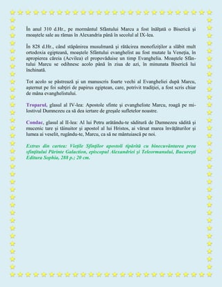 În anul 310 d.Hr., pe mormântul Sfântului Marcu a fost înălţată o Biserică şi
moaştele sale au rămas în Alexandria până în secolul al IX-lea.
În 828 d.Hr., când stăpânirea musulmană şi rătăcirea monofiziţilor a slăbit mult
ortodoxia egipteană, moaştele Sfântului evanghelist au fost mutate la Veneţia, în
apropierea căreia (Acvilea) el propovăduise un timp Evanghelia. Moaştele Sfân-
tului Marcu se odihnesc acolo până în ziua de azi, în minunata Biserică lui
închinată.
Tot acolo se păstrează şi un manuscris foarte vechi al Evangheliei după Marcu,
aşternut pe foi subţiri de papirus egiptean, care, potrivit tradiţiei, a fost scris chiar
de mâna evanghelistului.
Troparul, glasul al IV-lea: Apostole sfinte şi evangheliste Marcu, roagă pe mi-
lostivul Dumnezeu ca să dea iertare de greşale sufletelor noastre.
Condac, glasul al II-lea: Al lui Petru arătându-te săditură de Dumnezeu sădită şi
mucenic tare şi tăinuitor şi apostol al lui Hristos, ai vărsat marea învăţăturilor şi
lumea ai veselit, rugându-te, Marcu, ca să ne mântuiască pe noi.
Extras din cartea: Vieţile Sfinţilor apostoli tipărită cu binecuvântarea prea
sfinţitului Părinte Galaction, episcopul Alexandriei şi Teleormanului, Bucureşti
Editura Sophia, 288 p.; 20 cm.
 
