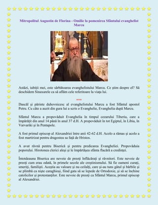 Mitropolitul Augustin de Florina - Omilie la pomenirea Sfântului evanghelist
Marcu
Astăzi, iubiţii mei, este sărbătoarea evanghelistului Marcu. Ce ştim despre el? Să
deschidem Sinaxarele ca să aflăm cele referitoare la viaţa lui.
***
Dascăl şi părinte duhovnicesc al evanghelistului Marcu a fost Sfântul apostol
Petru. Cu câte a auzit din gura lui a scris o Evanghelie, Evanghelia după Marcu.
Sfântul Marcu a propovăduit Evanghelia în timpul cezarului Tiberiu, care a
împărăţit din anul 14 până în anul 37 d.H. A propovăduit în tot Egiptul, în Libia, în
Varvariki şi în Pentapole.
A fost primul episcop al Alexandriei între anii 42-62 d.H. Acolo a rămas şi acolo a
fost martirizat pentru dragostea sa faţă de Hristos.
A avut râvnă pentru Biserică şi pentru predicarea Evangheliei. Propovăduia
poporului. Hirotonea clerici aleşi şi le împărtăşea sfânta flacără a credinţei.
Întotdeauna Biserica are nevoie de preoţi înflăcăraţi şi râvnitori. Este nevoie de
preoţi cum erau odată, în primele secole ale creştinismului. Să fie oameni curaţi,
smeriţi, familişti. Aceştia au valoare şi nu ceilalţi, care şi-au tuns gâtul şi bărbile şi
se plimbă ca nişte caraghioşi, fiind gata să se lepede de Ortodoxie, şi să se închine
catolicilor şi protestanţilor. Este nevoie de preoţi ca Sfântul Marcu, primul episcop
al Alexandriei.
 