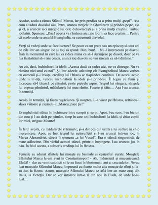 Aşadar, acolo a rămas Sfântul Marcu, iar prin predica sa a prins mulţi „peşti”. Aşa
cum altădată dascălul său, Petru, arunca mrejele în Ghenizaret şi prindea peşte, aşa
şi el, a aruncat aici mrejele lui cele duhovniceşti şi a prins mulţi creştini. Turbau
idolatrii. Spuneau: „Dacă acesta va rămânea aici, pe toţi îi va face creştini… Pentru
că acolo unde se ascultă Evanghelia, se cutremură diavolul.
Vreţi să vedeţi unde se face lucrare? Se poate ca un preot sau un episcop să stea ani
de zile într-un singur loc şi toţi să spună: Bun, bun!… Nu-l interesează pe diavol.
Însă în momentul în care îşi va ridica mâna ca să-l deranjeze pe diavol, doar ce va
lua fierăstrăul să-i taie coada, atunci toţi diavolii se vor răscula ca să-l dărâme.”
Au zis, deci, închinătorii la idoli: „Acesta dacă va şedea aici, ne va distruge. Nu va
rămâne nici unul cu noi”. Şi, într-adevăr, atât timp cât Evanghelistul Marcu vorbea
cu oamenii şi-i învăţa, credinţa lui Hristos se răspândea continuu. De aceea, acolo
unde îi învăţa, veneau închinătorii la idoli şi-l prindeau. Îl legau cu funii şi
începeau să-l târască pe pământ, peste pietrele aspre. Trupul lui sângera, sângele
lui vopsea pământul, mădularele lui erau rănite. Fusese şi tăiat… Aşa l-au aruncat
în temniţă.
Acolo, în temniţă, îşi făcea rugăciunea. Şi noaptea, L-a văzut pe Hristos, arătându-i
slava viitoare şi zicându-i: „Marcu, pace ţie!”
Evanghelistul stătea în închisoare între scorpii şi şerpi. Apoi, l-au scos, l-au biciuit
din nou şi l-au târât pe pământ, timp în care toţi închinătorii la idoli, şi chiar copiii
lor mici, strigau: Moarte!
În felul acesta, cu mădularele sfărâmate, şi-a dat cea din urmă a lui suflare în chip
mucenicesc. Apoi, au luat trupul lui neînsufleţit şi l-au aruncat într-un loc, în
Marea Alexandriei, căreia îi spuneau „a lui Vucol”. Era o stâncă singuratică, de
mare adâncime. Din vârful acestei stânci, printr-o împingere, l-au aruncat jos în
hău. În felul acesta, a subscris credinţa lui în Hristos.
Femeile au adunat sfintele lui moaşte cu basmale şi cearşafuri curate. Moaştele
Sfântului Marcu le-am avut în Constantinopol! - Ah, îndurerată şi mucenicească
Eladă! - dar au venit catolicii şi le-au furat în blestemaţii ani ai cruciadelor. Ne-au
luat moaştele Sfântului Marcu, împreună cu foarte multe alte moaşte de sfinţi şi le-
au dus la Roma. Acum, moaştele Sfântului Marcu se află într-un mare oraş din
Italia, la Veneţia. Dar se vor întoarce într-o zi din nou în Elada, de unde le-au
luat…
 