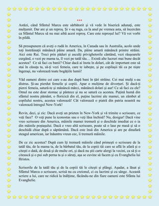 ***
Astăzi, când Sfântul Marcu este sărbătorit şi vă vede în biserică adunaţi, este
mulţumit. Dar are şi un reproş. Şi v-aş ruga, ca la anul pe vremea asta, să încercăm
ca Sfântul Marcu să nu mai aibă acest reproş. Care este reproşul lui? Vă voi vorbi
în pildă.
Să presupunem că aveţi o rudă în America, în Canada sau în Australia, acolo unde
toţi înstrăinaţii mănâncă pâine amară. Da, pâine amară mănâncă printre străini.
Aici este Rai. Treci prin păduri şi asculţi privighetorile cântând, vezi râuşoarele
curgând, o vezi pe mama ta, îl vezi pe tatăl tău… Există alte lucruri mai bune decât
acestea? Ce să faci cu banii? Chiar dacă ai înota în dolari, cât de important este să
stai în căsuţa ta, să-ţi vezi femeia, care te iubeşte, şi pe copilaşii tăi ca pe nişte
îngeraşi, nu valorează toate bogăţiile lumii!
Văd oameni dintre cei care s-au dus după bani în ţări străine. Cei mai mulţi s-au
distrus. Şi-au pierdut femeile şi copiii. Apar o mulţime de divorţuri. Şi dacă-ţi
pierzi femeia, satură-te şi mănâncă mărci, mănâncă dolari şi aur! Ce să faci cu ele?
Omul nu este doar stomac şi pântece şi nu se satură cu acestea. Puţină humă din
sfântul nostru pământ, o floricică din el, puţine lacrimi ale mamei, un zâmbet al
copilului nostru, acestea valorează! Cât valorează o piatră din patria noastră nu
valorează întregul New-York!
Revin, deci, şi zic: Dacă aveţi un prieten în New-York şi vă trimite o scrisoare, ce
veţi face? O veţi pune la iconostas sau o veţi lăsa închisă? Nu, desigur! Dacă vine
vreo scrisoare din America, mâinile mamei tremură şi o deschide imediat ce o ia
din mâinile poştaşului. Dacă e vreo altă scrisoare, poate să o lase pe masă şi să o
deschidă chiar după o săptămână. Dacă este însă din America şi are pe dinafară
steagul american, iar înăuntru vreun cec, îi tremură mâinile.
De ce zic acestea? După cum îţi tremură mâinile când primeşti o scrisoare de la
tatăl tău, de la mama ta, de la bărbatul tău, de la copiii tăi care se află în afară şi o
citeşti o dată, de două şi de multe ori, şi dacă nu ştii carte alergi la vecini, ca să ţi-o
citească şi o pui sub perna ta şi o săruţi, aşa se cuvine să facem şi cu Evanghelia lui
Hristos.
Scrisorile de la tatăl tău şi de la copiii tăi le citeşti şi plângi. Aşadar, a lăsat şi
Sfântul Marcu o scrisoare, scrisă nu cu creionul, ci cu lacrimi şi cu sânge. Această
scriere a lui, care ne ridică la înălţime, făcându-ne din fiare oameni este Sfânta lui
Evanghelie.
 