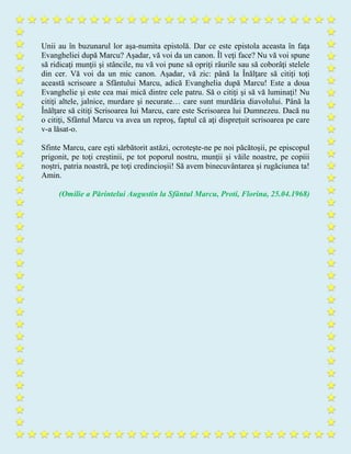 Unii au în buzunarul lor aşa-numita epistolă. Dar ce este epistola aceasta în faţa
Evangheliei după Marcu? Aşadar, vă voi da un canon. Îl veţi face? Nu vă voi spune
să ridicaţi munţii şi stâncile, nu vă voi pune să opriţi râurile sau să coborâţi stelele
din cer. Vă voi da un mic canon. Aşadar, vă zic: până la Înălţare să citiţi toţi
această scrisoare a Sfântului Marcu, adică Evanghelia după Marcu! Este a doua
Evanghelie şi este cea mai mică dintre cele patru. Să o citiţi şi să vă luminaţi! Nu
citiţi altele, jalnice, murdare şi necurate… care sunt murdăria diavolului. Până la
Înălţare să citiţi Scrisoarea lui Marcu, care este Scrisoarea lui Dumnezeu. Dacă nu
o citiţi, Sfântul Marcu va avea un reproş, faptul că aţi dispreţuit scrisoarea pe care
v-a lăsat-o.
Sfinte Marcu, care eşti sărbătorit astăzi, ocroteşte-ne pe noi păcătoşii, pe episcopul
prigonit, pe toţi creştinii, pe tot poporul nostru, munţii şi văile noastre, pe copiii
noştri, patria noastră, pe toţi credincioşii! Să avem binecuvântarea şi rugăciunea ta!
Amin.
(Omilie a Părintelui Augustin la Sfântul Marcu, Proti, Florina, 25.04.1968)
 