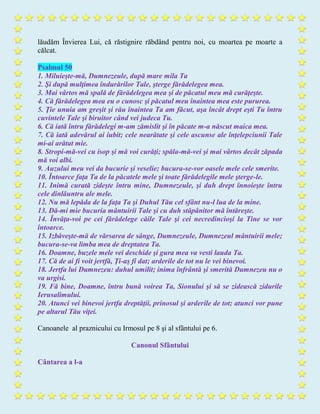 lăudăm Învierea Lui, că răstignire răbdând pentru noi, cu moartea pe moarte a
călcat.
Psalmul 50
1. Miluieşte-mă, Dumnezeule, după mare mila Ta
2. Şi după mulţimea îndurărilor Tale, şterge fărădelegea mea.
3. Mai vârtos mă spală de fărădelegea mea şi de păcatul meu mă curăţeşte.
4. Că fărădelegea mea eu o cunosc şi păcatul meu înaintea mea este pururea.
5. Ţie unuia am greşit şi rău înaintea Ta am făcut, aşa încât drept eşti Tu întru
cuvintele Tale şi biruitor când vei judeca Tu.
6. Că iată întru fărădelegi m-am zămislit şi în păcate m-a născut maica mea.
7. Că iată adevărul ai iubit; cele nearătate şi cele ascunse ale înţelepciunii Tale
mi-ai arătat mie.
8. Stropi-mă-vei cu isop şi mă voi curăţi; spăla-mă-vei şi mai vârtos decât zăpada
mă voi albi.
9. Auzului meu vei da bucurie şi veselie; bucura-se-vor oasele mele cele smerite.
10. Întoarce faţa Ta de la păcatele mele şi toate fărădelegile mele şterge-le.
11. Inimă curată zideşte întru mine, Dumnezeule, şi duh drept înnoieşte întru
cele dinlăuntru ale mele.
12. Nu mă lepăda de la faţa Ta şi Duhul Tău cel sfânt nu-l lua de la mine.
13. Dă-mi mie bucuria mântuirii Tale şi cu duh stăpânitor mă întăreşte.
14. Învăţa-voi pe cei fărădelege căile Tale şi cei necredincioşi la Tine se vor
întoarce.
15. Izbăveşte-mă de vărsarea de sânge, Dumnezeule, Dumnezeul mântuirii mele;
bucura-se-va limba mea de dreptatea Ta.
16. Doamne, buzele mele vei deschide şi gura mea va vesti lauda Ta.
17. Că de ai fi voit jertfă, Ţi-aş fi dat; arderile de tot nu le vei binevoi.
18. Jertfa lui Dumnezeu: duhul umilit; inima înfrântă şi smerită Dumnezeu nu o
va urgisi.
19. Fă bine, Doamne, întru bună voirea Ta, Sionului şi să se zidească zidurile
Ierusalimului.
20. Atunci vei binevoi jertfa dreptăţii, prinosul şi arderile de tot; atunci vor pune
pe altarul Tău viţei.
Canoanele al praznicului cu Irmosul pe 8 şi al sfântului pe 6.
Canonul Sfântului
Cântarea a l-a
 