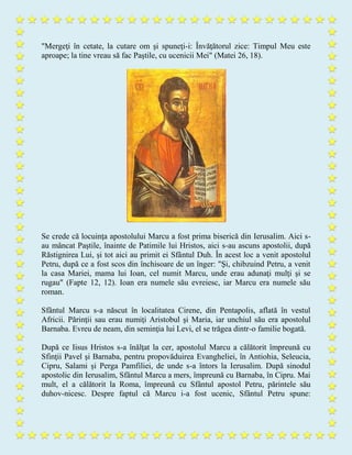 "Mergeţi în cetate, la cutare om şi spuneţi-i: Învăţătorul zice: Timpul Meu este
aproape; la tine vreau să fac Paştile, cu ucenicii Mei" (Matei 26, 18).
Se crede că locuinţa apostolului Marcu a fost prima biserică din Ierusalim. Aici s-
au mâncat Paştile, înainte de Patimile lui Hristos, aici s-au ascuns apostolii, după
Răstignirea Lui, și tot aici au primit ei Sfântul Duh. În acest loc a venit apostolul
Petru, după ce a fost scos din închisoare de un înger: "Şi, chibzuind Petru, a venit
la casa Mariei, mama lui Ioan, cel numit Marcu, unde erau adunaţi mulţi şi se
rugau" (Fapte 12, 12). Ioan era numele său evreiesc, iar Marcu era numele său
roman.
Sfântul Marcu s-a născut în localitatea Cirene, din Pentapolis, aflată în vestul
Africii. Părinţii sau erau numiţi Aristobul şi Maria, iar unchiul său era apostolul
Barnaba. Evreu de neam, din seminţia lui Levi, el se trăgea dintr-o familie bogată.
După ce Iisus Hristos s-a înălţat la cer, apostolul Marcu a călătorit împreună cu
Sfinţii Pavel şi Barnaba, pentru propovăduirea Evangheliei, în Antiohia, Seleucia,
Cipru, Salami și Perga Pamfiliei, de unde s-a întors la Ierusalim. După sinodul
apostolic din Ierusalim, Sfântul Marcu a mers, împreună cu Barnaba, în Cipru. Mai
mult, el a călătorit la Roma, împreună cu Sfântul apostol Petru, părintele său
duhov-nicesc. Despre faptul că Marcu i-a fost ucenic, Sfântul Petru spune:
 