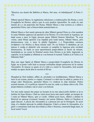 "Biserica cea aleasă din Babilon şi Marcu, fiul meu, vă îmbrăţişează" (I Petru 5,
13).
Sfântul apostol Marcu, la rugămintea stăruitoare a credincioşilor din Roma, a scris
Evanghelia lui Hristos, adică a pus în scris predica Apostolilor. Se crede că, mai
înainte de a o da poporului din Roma, Sfântul Marcu a luat scrierea şi a arătat-o
apostolului Petru, care a binecuvântat autenticitatea ei.
Sfântul Marcu a fost numit episcop de către Sfântul apostol Petru şi a fost numărat
în ceata Sfinţilor şaptezeci de apostoli ai lui Hristos. El a fost trimis la Aquileea, iar
după aceea a mers în Egipt, precum spune Sfântul Simeon Metafrast: "În acea
vreme, când Sfinţii apostoli s-au împărţit prin toată lumea, Sfântul Marcu, prin
dumnezeiasca voie, a mers în părţile Egiptului. (...) Propovăduia cereasca
învăţătură a lui Hristos şi făcea minuni mari. Pe cei bolnavi îi tămăduia, pe cei
leproşi îi curăţa şi duhurile cele necurate şi cumplite le îngrozea prin cuvântul
dumnezeiesc. Şi mulţi cu acea apostolească propovăduire şi facere de minuni,
luminându-se, au crezut în Domnul nostru Iisus Hristos şi pe idoli, împreună cu
capiştile, le-au lepădat şi sfărâmat şi s-au botezat în numele Tatălui şi al Fiului şi al
Sfântului Duh."
Deşi este sigur faptul că Sfântul Marcu a propovăduit Evanghelia lui Hristos în
Egipt, nu se poate vorbi însă cu aceeaşi certitudine despre petrecerea lui în cetatea
Alexandria. În sinaxar se spune că el a trăit şi a murit în Alexandria, însă această
tradiţie nu apare decât abia în secolul al III-lea.
***
Mergând pe firul tradiţiei, aflăm că, stricându-i-se încălţămintea, Sfântul Marcu a
mers la un cizmar, pentru a o repara. Cizmarul s-a rănit tare la mână şi, pentru că a
strigat către Dumnezeu, apostolul Marcu l-a vindecat în chip minunat. Pentru
această minune, el l-a poftit pe Apostol în casa lui, unde a şi rămas câteva zile. Prin
propovăduirea credinţei, toţi ai casei s-au botezat.
Tot mai mulţi oameni din popor au început să nu mai aducă jertfe idolilor şi să se
închine lui Iisus Hristos. Când au văzut acest lucru mai-marii cetăţii, au început să-
l caute pe Sfântul Marcu, spre a-l ucide. Aflând acest lucru, sfântul a rânduit în
Biserică un episcop (cizmarul Anania), trei preoţi (Maleon, Sabin şi Cherdon) şi
şapte diaconi. A plecat din Alexandria şi a petrecut doi ani în Pentapole. În acest
timp, el a rânduit episcopi în cetăţile dimprejur. Când s-a întors în Alexandria, el a
găsit o comunitate mult mai dezvoltată şi chiar o biserică, construită lângă mare, în
locul numit Vucol.
 