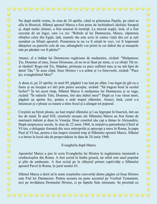 Nu după multă vreme, în ziua de 24 aprilie, când se prăznuiau Paştile, pe când se
afla în Biserică, Sfântul apostol Marcu a fost prins de închinătorii idolului Serapid
şi, după multe chinuri, a fost aruncat în temniţă. La miezul nopţii, însă, el a fost
cercetat de un înger, care i-a zis: "Robule al lui Dumnezeu, Marcu, căpetenia
sfinţilor celor din Egipt, iată, numele tău este scris în cartea vieţii din cer şi eşti
numărat cu Sfinţii apostoli. Pomenirea ta nu va fi uitată în veci, vei fi împreună
dănţuitor cu puterile cele de sus, arhanghelii vor primi la cer duhul tău şi moaştele
tale pe pământ vor fi păzite!"
Atunci, el a înălţat lui Dumnezeu rugăciune de mulţumire, zicând: "Mulţumesc
Ţie, Doamne al meu, Iisuse Hristoase, că nu m-ai lăsat pe mine, ci cu sfinţii Tăi m-
ai rânduit! Rogu-mă Ţie, Stăpâne, primeşte cu pace sufletul meu şi nu mă lipsi de
darul Tău." În acea clipă, Iisus Hristos i s-a arătat şi i-a binevestit, zicând: "Pace
ţie, evanghelistul Meu!"
A doua zi, pe 25 aprilie, în anul 89, păgânii l-au luat pe sfânt, l-au legat de gât cu o
funie şi au început a-l târî prin pietre ascuţite, zicând: "Să tragem boul la ocolul
boilor!" În tot acest timp, Sfântul Marcu îi mulţumea lui Dumnezeu şi se ruga,
zicând: "În mâinile Tale, Doamne, îmi dau duhul meu!" După ce l-au văzut mort,
păgânii au aprins foc, pentru a arde trupul sfântului. Atunci, însă, cerul s-a
întunecat şi o ploaie cu tunete a stins focul şi a alungat tot poporul.
Creştinii au biruit ploaia, au luat trupul sfântului şi l-au îngropat în biserică, într-un
loc de taină. În anul 828, cinstitele moaşte ale Sfântului Marcu au fost furate de
marinarii italieni şi duse în Veneţia. Doar cinstitul său cap a rămas în Alexandria.
După unsprezece secole, în ziua de 22 iunie 1968, la iniţiativa patriarhului Chiril al
VI-lea, o delegaţie formată din zece mitropoliţi şi episcopi a mers în Roma, la papa
Paul al VI-lea, pentru a lua înapoi cinstitul trup al Sfântului apostol Marcu. Sfântul
s-a întors la locul său de propovăduire în data de 24 iunie 1968.
Evanghelia după Marcu
Apostolul Marcu a pus în scris Evanghelia lui Hristos la rugămintea insistentă a
credincioşilor din Roma. A fost scrisă în limba greacă, iar stilul este unul popular
şi plin de amănunte. A fost scrisă pe la sfârşitul primei captivităţi a Sfântului
apostol Pavel în Roma, în jurul anului 63.
Sfântul Marcu a dorit să le arate creştinilor convertiţi dintre păgâni că Iisus Hristos
este Fiul lui Dumnezeu. Pentru aceasta nu pune accentul pe Vechiul Testament,
nici pe învăţătura Domnului Hristos, ci pe faptele Sale minunate. Se prezintă cu
 