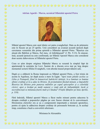 Adrian Agachi - Marcu, ucenicul Sfântului apostol Petru
Sfântul apostol Marcu este unul dintre cei patru evanghelişti. Data sa de prăznuire
este în fiecare an pe 25 aprilie. Unii cercetători au avansat această ipoteză după
cercetarea versetului din prima epistolă a Sfântului apostol Petru: "Biserica cea
aleasă din Babilon şi Marcu, fiul meu, vă îmbrăţişează" (1 Ptr. 5:13). În sinaxar,
însă, această ipoteză nu este confirmată, iar Sfântul Apostol Marcu este considerat
doar ucenic duhovnicesc al Sfântului apostol Petru.
Ceea ce ştim despre originea Sfântului Marcu se rezumă la simplul fapt de
apartenenţă la seminţia lui Levi. Înainte de a discuta ceva mai pe larg despre
momentul scrierii Sfintei Evanghelii, vom aborda traseul propovăduirii sale.
După ce a călătorit la Roma împreună cu Sfântul apostol Petru, a fost trimis de
acesta la Aquileea, iar după aceea a mers în Egipt. "Apoi toate părţile acelea ca
Libia şi Pentapoli, fiind în întunericul îndrăcirii idoleşti, le-a luminat cu lumina
sfintei credinţe şi le-a adus la Hristos. Şi pretutindeni făcând minuni, a împodobit
Biserica lui Hristos prin punerea mâinilor pe capul episcopilor şi a celorlalţi
clerici; apoi a învăţat pe mulţi oameni o viaţă atât de îmbunătăţită, încât şi
necredincioşii se minunau foarte mult şi-l lăudau" (Vieţile Sfinţilor pe luna Aprilie,
p. 310).
Fără îndoială, Sfântul apostol Marcu a făcut multe minuni pentru aducerea la
dreapta credinţă a popoarelor păgâne pe care fusese chemat să le convertească.
Hirotonirea clericilor era şi ea o componentă importantă a misiunii apostolice,
pentru că ajuta la adâncirea dreptei credinţe de persoanele botezate şi, în acelaşi
timp, constituia o bază a convertirii ulterioare.
Misiunea în Alexandria
 