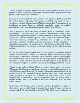 Venirea în Egipt a Sfântului apostol Marcu nu poate fi pusă la îndoială, dar, în
prezent, s-a ajuns la concluzia că este puţin probabil ca el să fi propovăduit chiar şi
pentru o scurtă perioadă în Alexandria.
Sinaxarul preia o tradiţie foarte veche, dar care nu merge mai departe de secolul al
III-lea după Hristos. Informaţiile din secolele I şi al II-lea nu indică sub nici o
formă propovăduirea Sfântului apostol Marcu în Alexandria. Totuşi, pentru că nu
întotdeauna ne putem baza pe rezultatele cercetărilor (multe au concluzii
contradictorii încă!), vom aborda varianta existentă în Vieţile Sfinţilor.
Aici se precizează că a fost trimis de Duhul Sfânt în Alexandria. Sosind,
încălţămintea, i s-a stricat, lucru care l-a făcut să meargă la un cizmar. Acesta,
încercând să îi repare încălţămintea s-a rănit foarte tare la mână şi a strigat după
ajutorul lui Dumnezeu. Sfântul apostol Marcu, luând acest eveniment drept o
descoperire cerească, s-a bucurat şi, amestecând tină cu apă, i-a uns rana
cizmarului vindecându-l imediat. Cizmarul, minunându-se de cele întâmplate, l-a
chemat în casa sa unde a pus masă mare şi l-a întrebat cum a reuşit să-l vindece.
Sfântul apostol Marcu l-a catehizat pe el şi pe familia lui şi i-a adus la dreapta
credinţă.
În cele din urmă, Sfântul apostol Marcu a fost prins de închinătorii idolului
Serapid, care l-au închis în temniţă. Aici, la miezul nopţii a fost vizitat de un înger
care i-a spus: "Robule al lui Dumnezeu, Marcu, căpetenia sfinţilor celor din Egipt;
iată numele tău este scris în cartea vieţii din cer şi eşti numărat cu Sfinţii apostoli.
Pomenirea ta nu va fi uitată în veci, vei fi împreună dănţuitor cu puterile cele de
sus, arhanghelii vor primi la cer duhul tău şi moaştele tale pe pământ vor fi păzite!"
Văzând această vedenie, Sfântul Marcu şi-a întins mâinile sale în sus zicând:
"Mulţumesc Ţie, Doamne al meu, Iisuse Hristoase, că nu m-ai lăsat pe mine, ci cu
sfinţii Tăi m-ai rânduit! Rogu-mă Ţie, Stăpâne, primeşte cu pace sufletul meu şi nu
mă lipsi de darul Tău." Acestea zicându-le, Domnul nostru Iisus Hristos a venit la
dânsul în chipul acela, când era cu ucenicii Săi, mai înainte de cruce şi de
îngropare, şi a zis către dânsul: "Pace ţie, evanghelistul Meu!" Iar Sfântul Marcu a
răspuns, zicând: "Pace şi Ţie, Doamne al meu, Iisuse Hristoase!" Şi s-a dus de la
dânsul Domnul.
Iar după ce s-a făcut ziuă, au mers la temniţă o mulţime de cetăţeni, şi scoţând pe
sfânt afară, i-au pus iarăşi funia de grumajii lui şi iarăşi îl târau peste pietre
ascuţite, zicând: "Să tragem boul la ocolul boilor!" Iar Sfântul Marcu mulţumea lui
 