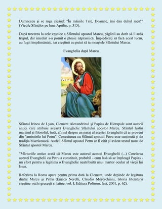 Dumnezeu şi se ruga zicând: "În mâinile Tale, Doamne, îmi dau duhul meu!"
(Vieţile Sfinţilor pe luna Aprilie, p. 315).
După trecerea la cele veşnice a Sfântului apostol Marcu, păgânii au dorit să îi ardă
trupul, dar imediat s-a pornit o ploaie năprasnică. Împiedicaţi să facă acest lucru,
au fugit înspăimântaţi, iar creştinii au putut să ia moaştele Sfântului Marcu.
Evanghelia după Marcu
Sfântul Irineu de Lyon, Clement Alexandrinul şi Papias de Hierapole sunt autorii
antici care atribuie această Evanghelie Sfântului apostol Marcu. Sfântul Iustin
martirul şi filosoful, însă, afirmă despre un pasaj al acestei Evanghelii că ar proveni
din "amintirile lui Petru". Conexiunea cu Sfântul apostol Petru este susţinută şi de
tradiţia bisericească. Astfel, Sfântul apostol Petru ar fi citit şi avizat textul notat de
Sfântul apostol Marcu.
"Mărturiile antice arată că Marcu este autorul acestei Evanghelii (...) Corelarea
acestei Evanghelii cu Petru a constituit, probabil - cum lasă să se înţeleagă Papias -
un efort pentru a legitima o Evanghelie neatribuită unui martor ocular al vieţii lui
Iisus.
Referirea la Roma apare pentru prima dată la Clement, unde depinde de legătura
dintre Marcu şi Petru (Enrico Norelli, Claudio Moreschinni, Istoria literaturii
creştine vechi greceşti şi latine, vol. I, Editura Polirom, Iaşi, 2001, p. 62).
 