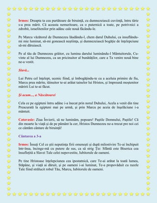 Irmos: Dreapta ta cea purtătoare de biruinţă, cu dumnezeiască cuviinţă, întru tărie
s-a prea mărit. Că aceasta nemuritoare, ca o puternică a toate, pe potrivnici a
zdrobit, israelitenilor prin adânc cale nouă făcându-le.
Pe Marcu văzătorul de Dumnezeu lăudându-l, chem darul Duhului, ca insuflându-
mi mie luminat, să-mi gonească neştiinţa, şi dumnezeiască bogăţie de înţelepciune
să-mi dăruiască.
Pe al tău de Dumnezeu grăitor, cu lumina darului luminându-l Mântuitorule, Cu-
vinte al lui Dumnezeu, ca un pricinuitor al bunătăţilor, care a Ta venire nouă bine
ne-a vestit.
Slavă...
Lui Petru cel înţelept, ucenic fiind, şi îmbogăţindu-te cu a aceluia primire de fiu,
Marcu prea mărite, tăinuitor te-ai arătat tainelor lui Hristos, şi împreună moştenitor
măririi Lui te-ai făcut.
Şi acum..., a Născătoarei
Cela ce pe egipteni întru adânc i-a înecat prin norul Duhului, Acela a venit din tine
Preacurată la egipteni mai pe urmă, şi prin Marcu pe aceia de înşelăciune i-a
mântuit.
Catavasie: Ziua Învierii, să ne luminăm, popoare! Paştile Domnului, Paştile! Că
din moarte la viaţă şi de pe pământ la cer, Hristos Dumnezeu ne-a trecut pre noi cei
ce cântăm cântare de biruinţă!
Cântarea a 3-a
Irmos: Însuţi Cel ce ştii neputinţa firii omeneşti şi după milostivire Te-ai închipuit
într-însa, încinge-mă cu putere de sus, ca să strig Ţie: Sfântă este Biserica cea
însufleţită a Slavei Tale celei nepovestite, Iubitorule de oameni.
Pe tine Hristoase înţelepciunea cea ipostatnică, care Te-ai arătat la toată lumea,
Stăpâne, şi viaţă ai dăruit, şi pe oameni i-ai luminat, Te-a propovăduit cu razele
Tale fiind strălucit robul Tău, Marcu, Iubitorule de oameni.
 