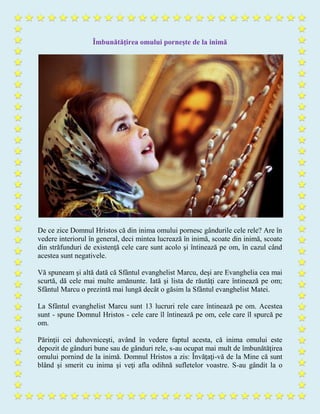 Îmbunătăţirea omului porneşte de la inimă
De ce zice Domnul Hristos că din inima omului pornesc gândurile cele rele? Are în
vedere interiorul în general, deci mintea lucrează în inimă, scoate din inimă, scoate
din străfunduri de existenţă cele care sunt acolo şi întinează pe om, în cazul când
acestea sunt negativele.
Vă spuneam şi altă dată că Sfântul evanghelist Marcu, deşi are Evanghelia cea mai
scurtă, dă cele mai multe amănunte. Iată şi lista de răutăţi care întinează pe om;
Sfântul Marcu o prezintă mai lungă decât o găsim la Sfântul evanghelist Matei.
La Sfântul evanghelist Marcu sunt 13 lucruri rele care întinează pe om. Acestea
sunt - spune Domnul Hristos - cele care îl întinează pe om, cele care îl spurcă pe
om.
Părinţii cei duhovniceşti, având în vedere faptul acesta, că inima omului este
depozit de gânduri bune sau de gânduri rele, s-au ocupat mai mult de îmbunătăţirea
omului pornind de la inimă. Domnul Hristos a zis: Învăţaţi-vă de la Mine că sunt
blând şi smerit cu inima şi veţi afla odihnă sufletelor voastre. S-au gândit la o
 