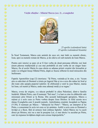 Vieţile sfinţilor - Sfântul Marcu (sec. I) , evanghelist
25 aprilie (calendarul latin)
25 aprilie (calendarul bizantin)
În Noul Testament, Marcu este amintit de zece ori, mai întâi cu numele ebraic,
Ioan, apoi cu numele roman de Marcu, şi de câteva ori sub numele de Ioan-Marcu.
Pentru unii istorici se pare că ar fi fost vorba de două persoane diferite; noi însă
ţinem părerea tradiţională şi cea mai probabilă că este vorba de un singur Ioan-
Marcu, fiu al acelei Maria în casa căreia se adunau primii creştini din Ierusalim şi
unde s-a refugiat însuşi Sfântul Petru, după ce fusese eliberat în mod miraculos din
închisoare.
Faptele Apostolilor (cap.12) istorisesc: "Şi Petru, venindu-şi în sine, a zis: 'Acum
ştiu cu adevărat că Domnul a trimis pe îngerul Său şi m-a scos din mâna lui Irod şi
din toate câte aştepta poporul iudeilor. Şi chibzuind a venit la casa Mariei, mama
lui Ioan, cel numit şi Marcu, unde erau adunaţi mulţi şi se rugau."
Marcu, evreu de origine, s-a născut probabil în afara Palestinei, dintr-o familie
înstărită. Sfântul Petru, care îl numeşte "fiul meu", l-a luat cu sine în călătoriile sale
misionare prin Orient şi la Roma. Din această îndelungată apropiere, Marcu a
reţinut şi a scris ceea ce Petru vorbea despre Iisus Hristos: în felul acesta ne-a
rămas Evanghelia care îi poartă numele. Antichitatea creştină, începând cu Papias
(†130), îl numeşte pe Marcu - "tălmaciul lui Petru": "Marcu, un interpret al lui
Petru, a consemnat în scris tot ceea ce îşi amintea. Astfel a scris ceea ce Domnul a
învăţat şi a făcut, fără să urmeze însă ordinea faptelor. Adică Marcu nu l-a auzit
direct pe Hristos, nici nu a stat în preajma Lui, ci mai târziu l-a ascultat pe Petru,
care îşi expunea învăţătura după cum cereau împrejurările."
 
