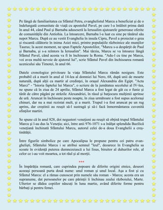 Pe lângă de familiaritatea cu Sfântul Petru, evanghelistul Marcu a beneficiat şi de o
îndelungată comunitate de viaţă cu apostolul Pavel, pe care l-a întâlnit prima dată
în anul 44, când Paul şi Barnaba aduseseră la Ierusalim ajutoarele generoase oferite
de comunităţile din Antiohia. La întoarcere, Barnaba l-a luat cu sine pe tânărul său
nepot Marcu. După ce au vestit Evanghelia în insula Cipru, Pavel a proiectat o grea
şi riscantă călătorie în inima Asiei mici, printre populaţiile războinice ale munţilor
Taurus; la acest moment, ne spun Faptele Apostolilor, "Marcu s-a despărţit de Paul
şi Barnaba, şi s-a reîntors la Ierusalim". Mai târziu, Marcu se va întoarce lângă
Sfântul Pavel, când acesta va fi în închisoare la Roma. "Adu-l cu tine pe Marcu,
voi avea multă nevoie de ajutorul lui", scrie Sfântul Pavel din închisoarea romană
ucenicului său Timotei, în anul 66.
Datele cronologice privitoare la viaţa Sfântului Marcu rămân nesigure. Este
probabil că a murit în anul al 14-lea al domniei lui Nero, 68, după unii de moarte
naturală, după alţii ca martir al credinţei, în oraşul Alexandria din Egipt. "Acta
Marci" - "Istoria faptelui lui Marcu", o scriere de la jumătatea secolului al IV-lea,
ne spune că în ziua de 24 aprilie, Sfântul Marcu a fost legat de gât cu o funie şi
târât de către păgâni pe străzile Alexandriei, în râsul şi batjocura mulţimii aprinse
de ură. Aruncat în închisoare peste noapte, în ziua următoare a fost supus aceloraşi
chinuri, dar nu a mai rezistat mult, şi a murit. Trupul i-a fost aruncat pe un rug
aprins, dar creştinii au reuşit să-l sustragă şi să-i facă înmormântarea cuvenită
sfinţilor martiri.
Se spune că în anul 828, doi negustori veneţieni au reuşit să obţină trupul Sfântului
Marcu şi l-au dus la Veneţia; aici, între anii 976-1071 s-a înălţat splendida Bazilică
veneţiană închinată Sfântului Marcu, autorul celei de-a doua Evanghelii a creş-
tinătăţii.
Între figurile simbolice pe care Apocalipsa le propune pentru cei patru evan-
ghelişti, Sfântului Marcu i se atribui semnul "leul", deoarece în Evanghelia sa
scoate în evidenţă puterea dumnezeiască a lui Iisus, biruitor al duhurilor rele, al
celor ce i-au voit moartea, a tot răul şi al morţii.
***
În împărăţia romană, care cuprindea popoare de diferite origini etnice, deseori
aceeaşi persoană purta două nume: unul roman şi unul local. Aşa a fost şi cu
Sfântul Marcu: el a rămas cunoscut prin numele său roman - Marcu; acesta era un
supranume, dat persoanelor pe care părinţii îi închinau zeului războiului, Marte.
Ulterior se dădea copiilor născuţi în luna martie, având diferite forme pentru
bărbaţi şi pentru femei.
 