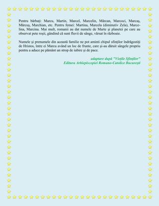 Pentru bărbaţi: Marcu, Martin, Marcel, Marcelin, Mărcan, Marcoci, Marcaş,
Mărcuş, Marchian, etc. Pentru femei: Martina, Marcela (diminutiv Zela), Marce-
lina, Marcina. Mai mult, romanii au dat numele de Marte şi planetei pe care au
observat pete roşii, gândind că sunt fluvii de sânge, vărsat în războaie.
Numele şi prenumele din această familie ne pot aminti chipul sfinţilor îndrăgostiţi
de Hristos, între ei Marcu având un loc de frunte, care şi-au dăruit sângele propriu
pentru a aduce pe pământ un strop de iubire şi de pace.
adaptare după "Vieţile Sfinţilor"
Editura Arhiepiscopiei Romano-Catolice Bucureşti
 