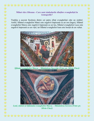Mihai-Alex Olteanu - Care sunt simbolurile sfinților evangheliști în
iconografie?
Tradiția a asociat fiecăruia dintre cei patru sfinți evangheliști câte un simbol.
Astfel, Sfântul evanghelist Matei este zugrăvit împreună cu un om (înger), Sfântul
evanghelist Marcu este zugrăvit împreună cu un leu, Sfântul evanghelist Luca este
zugrăvit împreună cu un vițel, iar Sfântul evanghelist Ioan este însoțit de un vultur.
Sfântul evanghelist Marcu – Mănăstirea Sucevița (Foto: pr. Silviu Cluci)
Leul, simbol al Sfântului evanghelist Marcu – Mănăstirea Govora (Foto: pr.
Silviu Cluci)
 