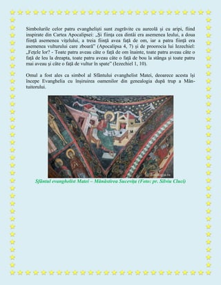 Simbolurile celor patru evangheliști sunt zugrăvite cu aureolă și cu aripi, fiind
inspirate din Cartea Apocalipsei: „Şi fiinţa cea dintâi era asemenea leului, a doua
fiinţă asemenea viţelului, a treia fiinţă avea faţă de om, iar a patra fiinţă era
asemenea vulturului care zboară” (Apocalipsa 4, 7) și de proorocia lui Iezechiel:
„Feţele lor? - Toate patru aveau câte o față de om înainte, toate patru aveau câte o
faţă de leu la dreapta, toate patru aveau câte o faţă de bou la stânga şi toate patru
mai aveau şi câte o faţă de vultur în spate” (Iezechiel 1, 10).
Omul a fost ales ca simbol al Sfântului evanghelist Matei, deoarece acesta își
începe Evanghelia cu înșiruirea oamenilor din genealogia după trup a Mân-
tuitorului.
Sfântul evanghelist Matei – Mănăstirea Sucevița (Foto: pr. Silviu Cluci)
 