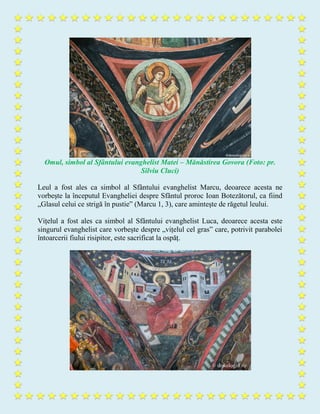 Omul, simbol al Sfântului evanghelist Matei – Mănăstirea Govora (Foto: pr.
Silviu Cluci)
Leul a fost ales ca simbol al Sfântului evanghelist Marcu, deoarece acesta ne
vorbește la începutul Evangheliei despre Sfântul proroc Ioan Botezătorul, ca fiind
„Glasul celui ce strigă în pustie” (Marcu 1, 3), care amintește de răgetul leului.
Vițelul a fost ales ca simbol al Sfântului evanghelist Luca, deoarece acesta este
singurul evanghelist care vorbește despre „vițelul cel gras” care, potrivit parabolei
întoarcerii fiului risipitor, este sacrificat la ospăț.
 