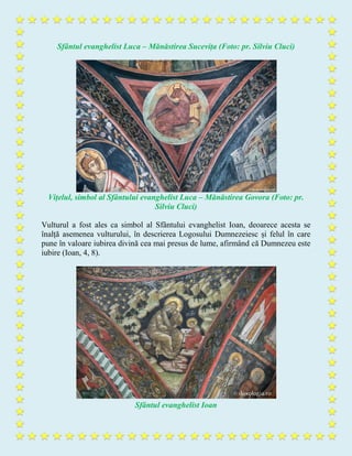 Sfântul evanghelist Luca – Mănăstirea Sucevița (Foto: pr. Silviu Cluci)
Vițelul, simbol al Sfântului evanghelist Luca – Mănăstirea Govora (Foto: pr.
Silviu Cluci)
Vulturul a fost ales ca simbol al Sfântului evanghelist Ioan, deoarece acesta se
înalță asemenea vulturului, în descrierea Logosului Dumnezeiesc și felul în care
pune în valoare iubirea divină cea mai presus de lume, afirmând că Dumnezeu este
iubire (Ioan, 4, 8).
Sfântul evanghelist Ioan
 