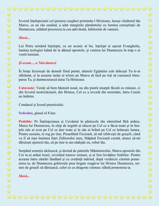 Izvorul înţelepciunii cel pururea curgător primindu-l Hristoase, însuşi văzătorul tău
Marcu, ca un râu sunând, a udat marginile pământului cu lumina cunoştinţei de
Dumnezeu, arătând proorocia ta cea adevărată, Iubitorule de oameni.
Slavă...
Lui Petru urmând înţelepte, ca un ucenic al lui, înţelept ai aşezat Evanghelia,
lumina teologiei luând de la dânsul apostole, şi venirea lui Dumnezeu în trup o ai
vestit luminat.
Şi acum..., a Născătoarei
În braţe fecioreşti de demult fiind purtat, altarele Egiptului cele drăceşti Tu le-ai
sfărâmat, şi la aceasta iarăşi ai trimis pe Marcu să facă pe toţi să cunoască întru-
parea Ta, şi dumnezeiască taina Ta Hristoase.
Catavasie: Veniţi să bem băutură nouă, nu din piatră stearpă făcută cu minuni, ci
din Izvorul nestricăciunii, din Hristos, Cel ce a izvorât din mormânt, întru Carele
ne întărim.
Condacul şi Icosul praznicului.
Sedealna, glasul al 8-lea:
Podobie: Pe Înţelepciunea şi Cuvântul în pântecele tău zămislind fără ardere,
Maica lui Dumnezeu, în chip de negrăit ai născut pe Cel ce a făcut toate şi în bra-
ţele tale ai avut pe Cel ce ţine toate şi la sân ai hrănit pe Cel ce hrăneşte lumea.
Pentru aceasta, te rog pe tine, Preasfântă Fecioară, să mă izbăveşti de greşeli, când
va fi să stau înaintea feţei Ziditorului meu, Stăpână Fecioară curată, atunci să-mi
dăruieşti ajutorul tău, că pe tine te am nădejde eu, robul tău.
Surpând semeţia idolească, şi dorind de patimile Mântuitorului, Marcu apostole din
Cer te-ai arătat lumii, izvorând tuturor minuni, şi ai fost învăţător limbilor. Pentru
aceasta întru cântări lăudând şi cu credinţă mărind, după vrednicie cinstim pome-
nirea ta, de Dumnezeu grăitorule prea bogate roagă-te lui Hristos Dumnezeu, ier-
tare de greşeli să dăruiască, celor ce cu dragoste cinstesc sfântă pomenirea ta.
Slavă...
 