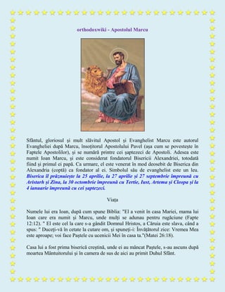 orthodoxwiki - Apostolul Marcu
Sfântul, gloriosul și mult slăvitul Apostol și Evanghelist Marcu este autorul
Evangheliei după Marcu, însoțitorul Apostolului Pavel (așa cum se povestește în
Faptele Apostolilor), și se numără printre cei șaptezeci de Apostoli. Adesea este
numit Ioan Marcu, și este considerat fondatorul Bisericii Alexandriei, totodată
fiind și primul ei papă. Ca urmare, el este venerat în mod deosebit de Biserica din
Alexandria (coptă) ca fondator al ei. Simbolul său de evanghelist este un leu.
Biserica îl prăznuiește la 25 aprilie, la 27 aprilie și 27 septembrie împreună cu
Aristarh și Zina, la 30 octombrie împreună cu Tertie, Iust, Artema și Cleopa și la
4 ianuarie împreună cu cei șaptezeci.
Viața
Numele lui era Ioan, după cum spune Biblia: "El a venit în casa Mariei, mama lui
Ioan care era numit și Marcu, unde mulți se adunau pentru rugăciune (Fapte
12:12). " El este cel la care s-a gândit Domnul Hristos, a Căruia este slava, când a
spus: " Duceți-vă în cetate la cutare om, și spuneți-i: Învățătorul zice: Vremea Mea
este aproape; voi face Paștele cu ucenicii Mei în casa ta."(Matei 26:18).
Casa lui a fost prima biserică creștină, unde ei au mâncat Paștele, s-au ascuns după
moartea Mântuitorului și în camera de sus de aici au primit Duhul Sfânt.
 