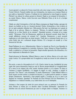 Acest apostol s-a născut în Cirene (unul din cele cinci orașe vestice, Pentapolis, din
Vestul Africii). Numele tatălui său era Aristopolus, iar mama sa se numea Maria și
era rudă cu Apostolul Varnava. Credința lor era iudaismul și erau bogați și onorați.
Părinții l-au educat în cultura greacă și ebraică. După ce au emigrat la Ierusalim, l-
au numit Marcu. Marcu vizita frecvent casa Sfântului Petru și de la el a învățat
creștinismul.
Odată, pe când Aristopulos și fiul său Marcu mergeau pe lângă Iordan, aproape de
deșert, au întâlnit un leu și o leoaică răcnind. Pentru Aristopolus a fost evident că
își vor găsi amândoi sfârșitul aici. Mila pentru fiul său l-au îndemnat să-i spună să
fugă și să se salveze. Marcu i-a răspuns: "Hristos, în mâinile căruia sunt viețile
noastre nu va lăsa fiarele să ne omoare". Spunând acestea, a început să se roage
astfel: "Hristoase, Fiul lui Dumnezeu, apără-ne de demonii acestor două fiare și
scapă sălbăticia aceasta de urmașii lor". Imediat, Dumnezeu a auzit această
rugăciune și cele două fiare au căzut moarte. Tatăl său s-a minunat foarte tare și i-a
cerut fiului său să-i vorbească despre Hristos. El a început să creadă și a fost
botezat de fiul său.
După Înălțarea la cer a Mântuitorului, Marcu l-a însoțit pe Pavel și pe Barnaba în
propovăduirea Evangheliei în Antiohia, Seleucia, Cipru, Salami și Perga Pamfiliei,
unde i-a părăsit și s-a întors la Ierusalim. După sinodul apostolic din Ierusalim, el a
mers împreună cu Barnaba în Cipru.
După plecarea lui Barnaba, Sfântul Marcu a mers în Africa, Berca și în cele cinci
orașe vestice. El a propovăduit aici Evanghelia și mulți au crezut în cele relatate de
el.
De acolo, a mers în Alexandria în 61 A.D. Când a intrat în oraș, încălțările lui erau
rupte din cauza drumurilor lungi pe care le făcuse propovăduind și evanghelizând.
El a mers la un cârpaci din oraș, numit Anianus pentru a și le repara. În timp ce
Anianus îi repara încălțările, s-a înțepat în deget cu sula. Anianus a strigat în
grecește "Eis Theos!" care înseamnă "O unule Dumnezeu!" Când Sfântul Marcu a
auzit aceste cuvinte inima i-a tresărit de bucurie. L-a găsit potrivit pentru a-i spune
despre Dumnezeu. Apostolul a luat puțină argilă, a scuipat pe ea și a pus-o pe
degetul lui Anianus, spunând "în Numele lui Iisus Hristos Fiul lui Dumnezeu," și
înțepătura s-a vindecat imediat, ca și când nimic nu s-ar fi întâmplat.
Anianus a fost nespus de uimit de acest miracol care s-a petrecut în Numele lui
Iisus Hristos și inima lui s-a deschis către Cuvântul Domnului. Apostolul l-a
întrebat cine era unicul Dumnezeu pe care l-a strigat când s-a înțepat. Anianus i-a
 