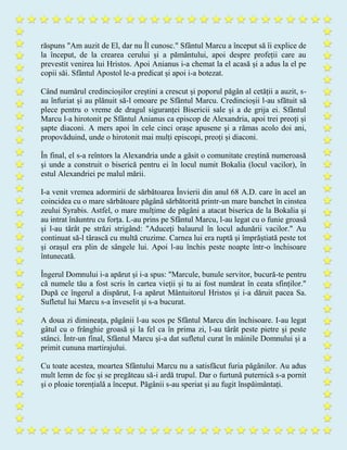 răspuns "Am auzit de El, dar nu Îl cunosc." Sfântul Marcu a început să îi explice de
la început, de la crearea cerului și a pământului, apoi despre profeții care au
prevestit venirea lui Hristos. Apoi Anianus i-a chemat la el acasă și a adus la el pe
copii săi. Sfântul Apostol le-a predicat și apoi i-a botezat.
Când numărul credincioșilor creștini a crescut și poporul păgân al cetății a auzit, s-
au înfuriat și au plănuit să-l omoare pe Sfântul Marcu. Credincioșii l-au sfătuit să
plece pentru o vreme de dragul siguranței Bisericii sale și a de grija ei. Sfântul
Marcu l-a hirotonit pe Sfântul Anianus ca episcop de Alexandria, apoi trei preoți și
șapte diaconi. A mers apoi în cele cinci orașe apusene și a rămas acolo doi ani,
propovăduind, unde o hirotonit mai mulți episcopi, preoți și diaconi.
În final, el s-a reîntors la Alexandria unde a găsit o comunitate creștină numeroasă
și unde a construit o biserică pentru ei în locul numit Bokalia (locul vacilor), în
estul Alexandriei pe malul mării.
I-a venit vremea adormirii de sărbătoarea Învierii din anul 68 A.D. care în acel an
coincidea cu o mare sărbătoare păgână sărbătorită printr-un mare banchet în cinstea
zeului Syrabis. Astfel, o mare mulțime de păgâni a atacat biserica de la Bokalia și
au intrat înăuntru cu forța. L-au prins pe Sfântul Marcu, l-au legat cu o funie groasă
și l-au târât pe străzi strigând: "Aduceți balaurul în locul adunării vacilor." Au
continuat să-l târască cu multă cruzime. Carnea lui era ruptă și împrăștiată peste tot
și orașul era plin de sângele lui. Apoi l-au închis peste noapte într-o închisoare
întunecată.
Îngerul Domnului i-a apărut și i-a spus: "Marcule, bunule servitor, bucură-te pentru
că numele tău a fost scris în cartea vieții și tu ai fost numărat în ceata sfinților."
După ce îngerul a dispărut, I-a apărut Mântuitorul Hristos și i-a dăruit pacea Sa.
Sufletul lui Marcu s-a înveselit și s-a bucurat.
A doua zi dimineața, păgânii l-au scos pe Sfântul Marcu din închisoare. I-au legat
gâtul cu o frânghie groasă și la fel ca în prima zi, l-au târât peste pietre și peste
stânci. Într-un final, Sfântul Marcu și-a dat sufletul curat în mâinile Domnului și a
primit cununa martirajului.
Cu toate acestea, moartea Sfântului Marcu nu a satisfăcut furia păgânilor. Au adus
mult lemn de foc și se pregăteau să-i ardă trupul. Dar o furtună puternică s-a pornit
și o ploaie torențială a început. Păgânii s-au speriat și au fugit înspăimântați.
 