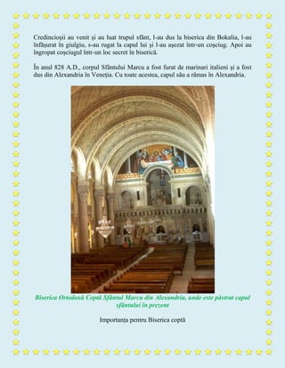 Credincioșii au venit și au luat trupul sfânt, l-au dus la biserica din Bokalia, l-au
înfășurat în giulgiu, s-au rugat la capul lui și l-au așezat într-un coșciug. Apoi au
îngropat coșciugul într-un loc secret în biserică.
În anul 828 A.D., corpul Sfântului Marcu a fost furat de marinari italieni și a fost
dus din Alexandria în Veneția. Cu toate acestea, capul său a rămas în Alexandria.
Biserica Ortodoxă Coptă Sfântul Marcu din Alexandria, unde este păstrat capul
sfântului în prezent
Importanța pentru Biserica coptă
 