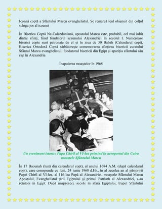 Icoană coptă a Sfântului Marcu evanghelistul. Se remarcă leul obișnuit din colțul
stânga jos al icoanei
În Biserica Coptă Ne-Calcedoniană, apostolul Marcu este, probabil, cel mai iubit
dintre sfinți, fiind fondatorul scaunului Alexandriei în secolul I. Numeroase
biserici copte sunt patronate de el și în ziua de 30 Babah (Calendarul copt),
Biserica Ortodoxă Coptă sărbătorește comemorarea sfințirea bisericii curatului
Sfântul Marcu evanghelistul, fondatorul bisericii din Egipt și apariția sfântului său
cap în Alexandria
Înapoierea moaștelor în 1968
Un eveniment istoric: Papa Chiril al VI-lea primind în aeroportul din Cairo
moaștele Sfântului Marcu
În 17 Baounah (lună din calendarul copt), al anului 1684 A.M. (după calendarul
copt), care corespunde cu luni, 24 iunie 1968 d.Hr., în al zecelea an al păstoririi
Papei Chiril al VI-lea, al 116-lea Papă al Alexandriei, moaștele Sfântului Marcu
Apostolul, Evanghelistul țării Egiptului și primul Patriarh al Alexandriei, s-au
reîntors în Egipt. După unsprezece secole în afara Egiptului, trupul Sfântului
 