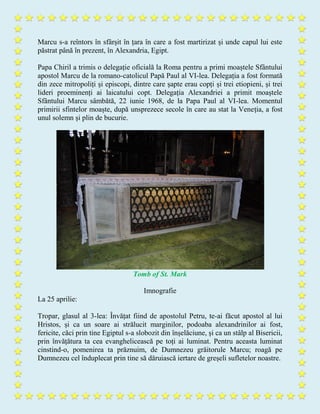 Marcu s-a reîntors în sfârșit în țara în care a fost martirizat și unde capul lui este
păstrat până în prezent, în Alexandria, Egipt.
Papa Chiril a trimis o delegație oficială la Roma pentru a primi moaștele Sfântului
apostol Marcu de la romano-catolicul Papă Paul al VI-lea. Delegația a fost formată
din zece mitropoliți și episcopi, dintre care șapte erau copți și trei etiopieni, și trei
lideri proeminenți ai laicatului copt. Delegația Alexandriei a primit moaștele
Sfântului Marcu sâmbătă, 22 iunie 1968, de la Papa Paul al VI-lea. Momentul
primirii sfintelor moaște, după unsprezece secole în care au stat la Veneția, a fost
unul solemn și plin de bucurie.
Tomb of St. Mark
Imnografie
La 25 aprilie:
Tropar, glasul al 3-lea: Învățat fiind de apostolul Petru, te-ai făcut apostol al lui
Hristos, și ca un soare ai strălucit marginilor, podoaba alexandrinilor ai fost,
fericite, căci prin tine Egiptul s-a slobozit din înșelăciune, și ca un stâlp al Bisericii,
prin învățătura ta cea evanghelicească pe toți ai luminat. Pentru aceasta luminat
cinstind-o, pomenirea ta prăznuim, de Dumnezeu grăitorule Marcu; roagă pe
Dumnezeu cel înduplecat prin tine să dăruiască iertare de greșeli sufletelor noastre.
 