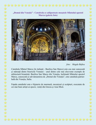 „Domul din Veneția” - Catedrala ce adăpostește moaștele Sfântului apostol
Marcu (galerie foto)
foto: Magda Buftea
Catedrala Sfântul Marcu (în italiană - Basilica San Marco) este cea mai cunoscută
și măreață dintre bisericile Veneției - unul dintre cele mai elocvente exemple de
arhitectură bizantină. Basilica San Marco din Veneția, închinată Sfântului apostol
Marcu, cunoscută și sub denumirea de „Domul din Veneția”, este catedrala patriar-
hală din Veneția, Italia.
Fațada catedralei este o bijuterie de marmură, mozaicuri și sculpturi, executate de
cei mai buni artiști ai epocii, veniți din Grecia și Asia Mică.
 