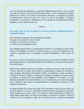 Icos: Pe iubitorul de înţelepciune, şi apostolul Mântuitorului Hristos, toţi cu cântări
de laude să-l cinstim, că acesta fiind învăţat de Petru, a scris Evanghelia lui Hristos
Dumnezeu, a Celui ce S-a arătat cu trup tuturor oamenilor, şi cinstitele Lui patimi,
şi dumnezeiasca Înviere în lume le-a vestit. Cu care şi pe păgâni i-a luminat,
învăţându-i să cinstească o Dumnezeire în Trei ipostasuri, dumnezeiescul Marcu,
rugându-se să ne mântuiască pe noi.
Sinaxar
În această lună, în ziua a douăzeci şi cincea, pomenirea Sfântului apostol şi
evanghelist Marcu.
Stih: Spurcaţii ucigaşi pe Marcu târându-l pe pământ,
Nu ştiau că la ceruri prin aceea îl trimit.
Pe Marcu în a douăzeci şi cincea zi.
Cei fără de minte pe pământ îl târî.
Prea lăudatul apostol Marcu a propovăduit pe Hristos în tot Egiptul şi Libia şi Bar-
baria şi în Pendapoli, în zilele lui Tiberiu Cezarul, şi a scris şi Evanghelia sa, tâl-
cuindu-i-o apostolul Petru, şi mergând în Chirinii Pendapoliei, a făcut multe mi-
nuni.
De aceea s-a dus în Alexandria cea despre Faraon, şi de acolo la Pendapoli, făcând
pretutindeni minuni, şi împodobind bisericile lui Hristos, cu hirotonii de episcopi şi
de ceilalţi clerici.
După aceea mergând iarăşi la Alexandria, şi aflând pe oarecari fraţi de mare, la
Vucolii, petrecea cu dânşii binevestind şi propovăduind cuvântul lui Dumnezeu,
unde mergând către dânsul închinătorii idolilor şi nesuferind a vedea sporindu-se
credinţa lui Hristos, îl legară cu ştreanguri şi-l târâră, şi căzându-i carnea pe pietre,
se dărâmă, şi sângele lui roşea pământul. Deci băgându-l în temniţă, i se arătă
Domnul spunându-i mai-nainte mărirea ce va să-l primească, şi la ziuă iarăşi legân-
du-l, îl târâră pe uliţe iarăşi, şi aşa dărâmându-se şi rupându-se de pietre, şi-a dat
sufletul la Dumnezeu.
Iar chipul statului lui era într-acest chip: Nici foarte plin la trup, nici prea înalt, nici
scund şi mărunt, ci cuvios şi împodobit la măsura vârstei crescându-i şi cărunteţe.
Nasul lungăreţ iar nu scurt, nici cu vreo lipsă, ci drept, sprâncenele îi băteau jos,
barba lungă, capul pleşuv; la faţă era încuviinţat, era milostiv şi lăsător, şi dulce la
vorbă cu cei ce se împreuna, atâta cât era tocmit la toate, şi strălucea bunătăţile
 