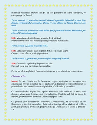 sufletului cu harurile trupului său. Şi i se face pomenirea în sfânta sa biserică, ce
este aproape de Taurul.
Tot în această zi, pomenirea înnoirii cinstitei apostoliei Sfântului şi prea lău-
datului verhovnicului apostolilor Petru, ce este alături cu Sfânta Biserică cea
mare.
Tot în această zi, pomenirea celui dintru sfinţi părintelui nostru Macedonie pa-
triarhul Constantinopolului.
Stih: Macedonie, de stricăciosul scaun tu depărtat fiind,
Pe Dumnezeu acum cu Serafimii şi cereştile scaune eşti lăudând.
Tot în această zi, Sfânta muceniță Nihi.
Stih: Dătătorul bunătăţii a dat răsplătiri Nihei ce a suferit tăiere,
Ca ceea ce s-a aflat de biruinţă purtătoare.
Tot în această zi, pomenirea prea cuvioşilor opt părinţi sihaştri.
Stih: Grumazii a opt bărbaţi împreună au tăiat.
Care sub jugul tău, Cuvinte au îngenunchiat.
Cu ale lor sfinte rugăciuni, Doamne, miluieşte-ne şi ne mântuieşte pe noi, Amin.
Cântarea a 7-a
Irmos: Pe tine, Născătoare de Dumnezeu, cuptor înţelegător te cunoaştem cre-
dincioşii; că precum a mântuit pe cei trei tineri Cel Preaînalt şi pe mine tot omul, în
pântecele tău m-a înnoit Dumnezeul părinţilor, Cel Lăudat şi prea slăvit.
Cu dumnezeieştile fulgere fiind aprins, răsunările cele strălucite cu taină le-ai
răspuns, Marcu prea fericite, că ai propovăduit pe Cuvântul cel fără de trup a fi
întrupat, pe Dumnezeul părinţilor Cel lăudat şi prea slăvit.
Cu puterile cele dumnezeieşti lucrătoare, Atotfăcătorule, pe învăţăcelul cel de
Dumnezeu grăitor într-armându-l, făcător de minuni pe el l-ai săvârşit, că bolile a
gonit, şi neputinţele a vindecat, propovăduind pe Dumnezeu Cel lăudat şi prea slă-
vit.
 