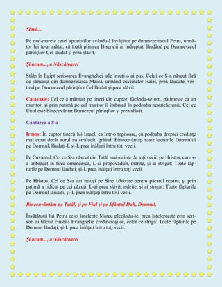 Slavă...
Pe mai-marele cetei apostolilor avându-l învăţător pe dumnezeiescul Petru, urmă-
tor lui te-ai arătat, că toată plinirea Bisericii ai îndreptat, lăudând pe Dumne-zeul
părinţilor Cel lăudat şi prea slăvit.
Şi acum..., a Născătoarei
Stâlp în Egipt scrisoarea Evangheliei tale însuţi o ai pus, Celui ce S-a născut fără
de sămânţă din dumnezeiasca Maică, urmând cuvintelor Isaiei, prea lăudate, ves-
tind pe Dumnezeul părinţilor Cel lăudat şi prea slăvit.
Catavasie: Cel ce a mântuit pe tineri din cuptor, făcându-se om, pătimeşte ca un
muritor, şi prin patimă pe cel muritor îl îmbracă în podoaba nestricăciunii, Cel ce
Unul este binecuvântat Dumezeul părinţilor şi prea slăvit.
Cântarea a 8-a
Irmos: În cuptor tinerii lui Israel, ca într-o topitoare, cu podoaba dreptei credinţe
mai curat decât aurul au strălucit, grăind: Binecuvântaţi toate lucrurile Domnului
pe Domnul, lăudaţi-L şi-L prea înălţaţi întru toţi vecii.
Pe Cuvântul, Cel ce S-a născut din Tatăl mai-nainte de toţi vecii, pe Hristos, care s-
a îmbrăcat în firea omenească, L-ai propovăduit, mărite, şi ai strigat: Toate făp-
turile pe Domnul lăudaţi, şi-L prea înălţaţi întru toţi vecii.
Pe Hristos, Cel ce S-a dat însuşi pe Sine izbăvire pentru păcatul nostru, şi prin
patimă a ridicat pe cei căzuţi, L-ai prea slăvit, mărite, şi ai strigat: Toate făpturile
pe Domnul lăudaţi, şi-L prea înălţaţi întru toţi vecii.
Binecuvântăm pe Tatăl, şi pe Fiul şi pe Sfântul Duh, Domnul.
Învăţăturii lui Petru celei înţelepte Marcu plecându-te, prea înţelepţeşte prin scri-
sori ai tâlcuit cinstita Evanghelie credincioşilor, celor ce strigă: Toate făpturile pe
Domnul lăudaţi, şi-L prea înălţaţi întru toţi vecii.
Şi acum..., a Născătoarei
 