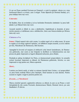 Ca pe un Prunc purtând Fecioara pe Emanuil, a venit la egipteni, cărora ca o stea
luminoasă Marcu s-a trimis, care a strigat: Toate făpturile pe Domnul lăudaţi, şi-L
prea înălţaţi întru toţi vecii.
Catavasie:
Să lăudăm, bine să cuvântăm şi să ne închinăm Domnului cântăndu-I şi prea înăl-
ţându-L pe Dânsul întru toţi vecii.
Această numită şi sfântă zi, una a sâmbetelor, împărăteasă şi doamnă, al praz-
nicilor praznic şi sărbătoare este a sărbătorilor, întru care binecuvântăm pe Hristos
întru toţi vecii.
Cântarea a 9-a
Irmos: Chipul naşterii tale celei curate, l-a arătat rugul cel ce ardea nears. Şi acum
te rugăm ca să stingi cuptorul ispitelor, cel sălbăticit asupra noastră, ca să te mărim
pe tine, Născătoare de Dumnezeu, fără încetare.
Ajungând la Izvorul cel neajuns al strălucirii celei întreit luminătoare, de Dumne-
zeu grăitorule, mai curat şi mai limpede te desfătezi cu îndumnezeirea cea mai
presus de gând, împreună cu îngerii dănţuind neîncetat, prea sfinţite.
Făcându-te părtaş învăţăturii lui Petru, şi dumnezeieştii propovăduiri, în cereştile
corturi locuieşti împreună cu dânsul, de Dumnezeu grăitorule, fericite; cu care
împreună te rogi pentru noi, Marcu apostole.
Slavă...
Lumina cea întreit unită, şi iarăşi cu minune întreită întru Unime, o ai propovăduit
cu prea bună credinţă Marcu prea înţelepte, fiind luminat cu raza darului. Pentru
aceasta te rugăm: roagă-te pururea pentru noi.
Şi acum..., a Născătoarei
Marcu cinstitul apostol, egiptenilor arhiereu s-a dăruit, la care ca un Prunc a venit
întrupându-Se din curata Fecioară, dumnezeiasca Maică, Domnul slavei, pe care
lăudându-L Îl slăvim.
 