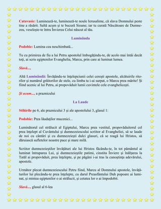 Catavasie: Luminează-te, luminează-te noule Ierusalime, că slava Domnului peste
tine a răsărit. Saltă acum şi te bucură Sioane; iar tu curată Născătoare de Dumne-
zeu, veseleşte-te întru Învierea Celui născut al tău.
Luminânda
Podobie: Lumina cea neschimbată...
Tu cu primirea de fiu a lui Petru apostolul îmbogăţindu-te, de acolo mai întâi decât
toţi, ai scris egiptenilor Evanghelia, Marcu, prin care ai luminat lumea.
Slavă...,
Altă Luminândă: Învăţându-te înţelepciunii celei cereşti apostole, alcătuirile rito-
rilor şi numărul grăitorilor de stele, cu limba ta i-ai surpat, o Marcu prea mărite! Şi
fiind ucenic al lui Petru, ai propovăduit lumii cuvintele cele evangheliceşti.
Şi acum..., a praznicului
La Laude
Stihirile pe 6, ale praznicului 3 şi ale apostolului 3, glasul 1:
Podobie: Prea lăudaţilor mucenici...
Luminătorul cel strălucit al Egiptului, Marcu prea vestitul, propovăduitorul cel
prea înţelept al Cuvântului şi dumnezeiescului scriitor al Evangheliei, să se laude
de noi cu cântări şi cu dumnezeieşti dulci glasuri, că se roagă lui Hristos, să
dăruiască sufletelor noastre pace şi mare milă.
Scriitor dumnezeieştilor învăţături ale lui Hristos făcându-te, în tot pământul ai
luminat întruparea Lui, şi dumnezeieştile patimi, cinstita Înviere şi înălţarea la
Tatăl ai propovăduit, prea înţelepte, şi pe păgâni i-ai tras la cunoştinţa adevărului,
apostole.
Următor plecat dumnezeiescului Petru fiind, Marcu al Domnului apostole, învăţă-
turilor lui plecându-te prea înţelepte, cu darul Preasfântului Duh popoare ai lumi-
nat, şi mintea egiptenilor o ai strălucit, şi cetatea lor o ai împodobit.
Slavă..., glasul al 6-lea
 