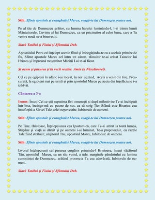 Stih: Sfinte apostole şi evanghelist Marcu, roagă-te lui Dumnezeu pentru noi.
Pe al tău de Dumnezeu grăitor, cu lumina harului luminându-l, l-ai trimis lumii
Mântuitorule, Cuvinte al lui Dumnezeu, ca un pricinuitor al celor bune, care a Ta
venire nouă ne-a binevestit.
Slavă Tatălui şi Fiului şi Sfântului Duh.
Apostolului Petru cel înţelept ucenic fiind şi îmbogăţindu-te cu a aceluia primire de
fiu, Sfinte apostole Marcu cel întru tot cântat, tăinuitor te-ai arătat Tainelor lui
Hristos şi împreună moştenitor Măririi Lui te-ai făcut.
Şi acum şi pururea şi în vecii vecilor. Amin (a Născătoarei).
Cel ce pe egipteni în adânc i-ai înecat, în nor şezând, Acela a venit din tine, Prea-
curată, la egipteni mai pe urmă şi prin apostolul Marcu pe aceia din înşelăciune i-a
izbăvit.
Cântarea a 3-a
Irmos: Însuţi Cel ce ştii neputinţa firii omeneşti şi după milostivire Te-ai închipuit
într-însa, încinge-mă cu putere de sus, ca să strig Ţie: Sfântă este Biserica cea
însufleţită a Slavei Tale celei nepovestite, Iubitorule de oameni.
Stih: Sfinte apostole şi evanghelist Marcu, roagă-te lui Dumnezeu pentru noi.
Pe Tine, Hristoase, Înţelepciunea cea Ipostatnică, care Te-ai arătat la toată lumea,
Stăpâne şi viaţă ai dăruit şi pe oameni i-ai luminat, Te-a propovăduit, cu razele
Tale fiind strălucit, slujitorul Tău, apostolul Marcu, Iubitorule de oameni.
Stih: Sfinte apostole şi evanghelist Marcu, roagă-te lui Dumnezeu pentru noi.
Izvorul înţelepciunii cel pururea curgător primindu-l Hristoase, însuşi văzătorul
Tău, apostolul Marcu, ca un râu vuind, a udat marginile pământului cu lumina
cunoştinţei de Dumnezeu, arătând proorocia Ta cea adevărată, Iubitorule de oa-
meni.
Slavă Tatălui şi Fiului şi Sfântului Duh.
 