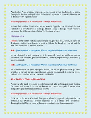 Apostolului Petru urmând, înţelepte, ca un ucenic al lui, înţelepţeşte ai aşezat
Evanghelia, lumina teologiei luând de la dânsul, apostole şi venirea lui Dumnezeu
în Trup ai vestit-o prea luminat.
Şi acum şi pururea şi în vecii vecilor. Amin (a Născătoarei).
În braţe fecioreşti de demult fiind purtat, altarele Egiptului cele diavoleşti Tu le-ai
sfărâmat şi la aceasta iarăşi ai trimis pe Sfântul Marcu să facă pe toţi să cunoască
Întruparea Ta şi Dumnezeiască Taina Ta, Hristoase al meu.
Cântarea a 4-a
Irmos: Munte umbrit cu harul cel dumnezeiesc, privindu-te Avacum, cu ochii cei
de departe văzători, mai înainte a vestit pe Sfântul lui Israel, ce vrea să iasă din
tine, spre mântuirea şi înnoirea noastră.
Stih: Sfinte apostole şi evanghelist Marcu, roagă-te lui Dumnezeu pentru noi.
În tot pământul a ieşit vestirea ta şi la marginile lumii cu strălucire puterea
cuvintelor tale, înţelepte, precum zice David, luminat propovăduieşte mântuirea şi
înnoirea noastră.
Stih: Sfinte apostole şi evanghelist Marcu, roagă-te lui Dumnezeu pentru noi.
Pe dumnezeiescul şi prea înţeleptul Marcu, ca pe un propovăduitor şi tainic
învăţător al harului, cel ce a vestit tuturor Lumina cea neapusă şi cu razele propo-
văduirii sale a luminat lumea, cu cântări să-l lăudăm.
Slavă Tatălui şi Fiului şi Sfântului Duh.
Picioarele tale, după proorocie, s-au înfrumuseţat, căci ai binevestit nouă luminat
Pacea cea mai presus de cuvânt, de Dumnezeu primite, care prin Trup s-a arătat
marginilor, spre mântuirea şi înnoirea noastră.
Şi acum şi pururea şi în vecii vecilor. Amin (a Născătoarei).
Pe Norul cel fecioresc Cuvântul fiind purtat, sfaturile egiptenilor şi gândurile cele
împotriva lui Dumnezeu nebune socotindu-le, le-a stricat prin învăţăturile
dumnezeiescului Marcu, ca un Milosârd, spre mântuirea şi înnoirea noastră.
 
