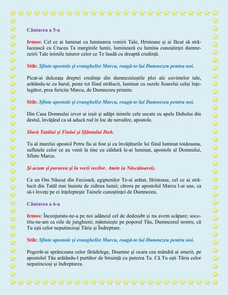 Cântarea a 5-a
Irmos: Cel ce ai luminat cu luminarea venirii Tale, Hristoase şi ai făcut să stră-
lucească cu Crucea Ta marginile lumii, luminează cu lumina cunoştinţei dumne-
zeirii Tale inimile tuturor celor ce Te laudă cu dreaptă credinţă.
Stih: Sfinte apostole şi evanghelist Marcu, roagă-te lui Dumnezeu pentru noi.
Picat-ai dulceaţa dreptei credinţe din dumnezeieştile ploi ale cuvintelor tale,
arătându-te cu harul, peste tot fiind strălucit, luminat cu razele Soarelui celui înţe-
legător, prea fericite Marcu, de Dumnezeu primite.
Stih: Sfinte apostole şi evanghelist Marcu, roagă-te lui Dumnezeu pentru noi.
Din Casa Domnului izvor ai ieşit şi adăpi inimile cele uscate cu apele Duhului din
destul, învăţând ca să aducă rod în loc de nerodire, apostole.
Slavă Tatălui şi Fiului şi Sfântului Duh.
Tu al marelui apostol Petru fiu ai fost şi cu învăţăturile lui fiind luminat totdeauna,
sufletele celor ce au venit la tine cu căldură le-ai luminat, apostole al Domnului,
Sfinte Marcu.
Şi acum şi pururea şi în vecii vecilor. Amin (a Născătoarei).
Ca un Om Născut din Fecioară, egiptenilor Te-ai arătat, Hristoase, cel ce ai stră-
lucit din Tatăl mai înainte de zidirea lumii; cărora pe apostolul Marcu l-ai uns, ca
să-i înveţe pe ei înţelepteşte Tainele cunoştinţei de Dumnezeu.
Cântarea a 6-a
Irmos: Înconjuratu-ne-a pe noi adâncul cel de dedesubt şi nu avem scăpare; soco-
titu-ne-am ca oile de junghiere; mântuieşte pe poporul Tău, Dumnezeul nostru, că
Tu eşti celor neputincioşi Tărie şi Îndreptare.
Stih: Sfinte apostole şi evanghelist Marcu, roagă-te lui Dumnezeu pentru noi.
Pogorât-ai sprânceana celor fărădelege, Doamne şi ocara cea mândră ai smerit, pe
apostolul Tău arătându-l purtător de biruinţă cu puterea Ta. Că Tu eşti Tăria celor
neputincioşi şi îndreptarea.
 
