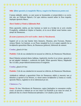 Stih: Sfinte apostole şi evanghelist Marcu, roagă-te lui Dumnezeu pentru noi.
Cununa nădejdii, mărite, cu care acum ne încununăm, ai propovăduit-o cu cuvin-
tele tale, pe Ziditorul făpturii, Cel spre mărirea noastră arătat în firea trupului,
înţelepte apostole Marcu.
Slavă Tatălui şi Fiului şi Sfântului Duh.
Petru apostolul, mărite, pe tine luminat cu taină te-a învăţat de ai scris cinstita
Evanghelie, arătându-te slujitor al harului, că tu ne-ai tâlcuit nouă lumina cuno-
ştinţei de Dumnezeu.
Şi acum şi pururea şi în vecii vecilor. Amin (a Născătoarei).
Egiptul cel ce era mai înainte întru întuneric, Doamne, prin Fecioara, Dumne-
zeiasca Maică, l-ai luminat, ca un Prunc mergând la el şi ai surpat capiştile lui cu
învăţăturile apostolului Marcu, de Dumnezeu grăitorul, Iubitorule de oameni.
Condac, glasul al 4-lea:
Podobie: Cele de sus căutând de tot necazul ne izbăvim, de Dumnezeu Născătoare.
Harul Duhului primind dintru înălţime, împletirile ritorilor le-ai stricat, apostole şi
pe toţi păgânii vânându-i, vrednicule de laudă, Sfinte apostole Marcu, Stăpânului
tău i-ai adus, propovăduind dumnezeiasca Evanghelie.
Condac, glasul al 4-lea:
Podobie: Cele de sus căutând de tot necazul ne izbăvim, de Dumnezeu Născătoare.
Arătându-te săditură a apostolului Petru de Dumnezeu sădită şi mucenic tare şi
tăinuitor şi apostol al lui Hristos, ai vărsat marea învăţăturilor şi lumea ai veselit,
apostole Marcu, rugându-te să ne mântuiască pe noi.
Cântarea a 7-a
Irmos: Pe tine, Născătoare de Dumnezeu, cuptor înţelegător te cunoaştem credin-
cioşii; că precum a mântuit pe cei trei tineri Cel Preaînalt şi pe mine tot omul, în
pântecele tău m-a înnoit Dumnezeul părinţilor, Cel Lăudat şi prea slăvit.
 