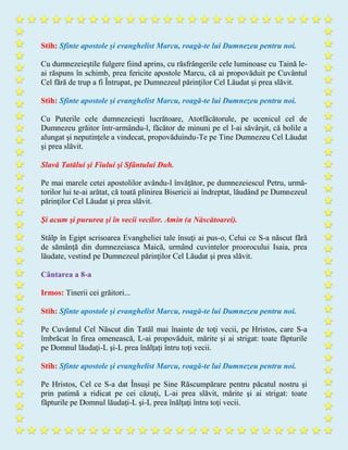 Stih: Sfinte apostole şi evanghelist Marcu, roagă-te lui Dumnezeu pentru noi.
Cu dumnezeieştile fulgere fiind aprins, cu răsfrângerile cele luminoase cu Taină le-
ai răspuns în schimb, prea fericite apostole Marcu, că ai propovăduit pe Cuvântul
Cel fără de trup a fi Întrupat, pe Dumnezeul părinţilor Cel Lăudat şi prea slăvit.
Stih: Sfinte apostole şi evanghelist Marcu, roagă-te lui Dumnezeu pentru noi.
Cu Puterile cele dumnezeieşti lucrătoare, Atotfăcătorule, pe ucenicul cel de
Dumnezeu grăitor într-armându-l, făcător de minuni pe el l-ai săvârşit, că bolile a
alungat şi neputinţele a vindecat, propovăduindu-Te pe Tine Dumnezeu Cel Lăudat
şi prea slăvit.
Slavă Tatălui şi Fiului şi Sfântului Duh.
Pe mai marele cetei apostolilor avându-l învăţător, pe dumnezeiescul Petru, urmă-
torilor lui te-ai arătat, că toată plinirea Bisericii ai îndreptat, lăudând pe Dumnezeul
părinţilor Cel Lăudat şi prea slăvit.
Şi acum şi pururea şi în vecii vecilor. Amin (a Născătoarei).
Stâlp în Egipt scrisoarea Evangheliei tale însuţi ai pus-o, Celui ce S-a născut fără
de sămânţă din dumnezeiasca Maică, urmând cuvintelor proorocului Isaia, prea
lăudate, vestind pe Dumnezeul părinţilor Cel Lăudat şi prea slăvit.
Cântarea a 8-a
Irmos: Tinerii cei grăitori...
Stih: Sfinte apostole şi evanghelist Marcu, roagă-te lui Dumnezeu pentru noi.
Pe Cuvântul Cel Născut din Tatăl mai înainte de toţi vecii, pe Hristos, care S-a
îmbrăcat în firea omenească, L-ai propovăduit, mărite şi ai strigat: toate făpturile
pe Domnul lăudaţi-L şi-L prea înălţaţi întru toţi vecii.
Stih: Sfinte apostole şi evanghelist Marcu, roagă-te lui Dumnezeu pentru noi.
Pe Hristos, Cel ce S-a dat Însuşi pe Sine Răscumpărare pentru păcatul nostru şi
prin patimă a ridicat pe cei căzuţi, L-ai prea slăvit, mărite şi ai strigat: toate
făpturile pe Domnul lăudaţi-L şi-L prea înălţaţi întru toţi vecii.
 
