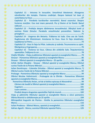 Capitolul 11 - Intrarea în Ierusalim. Smochinul blestemat. Alungarea
vânzătorilor din templu. Puterea credinţei. Despre botezul lui Ioan şi
autoritatea lui Iisus.....................................................................................67
Capitolul 12 - Parabola lucrătorilor nevrednici. Banul cezarului. Despre
învierea morţilor. Cea mai mare poruncă. Fiu şi Domn al lui David. Banul
văduvei.......................................................................................................68
Capitolul 13 - Profeţia despre dărâmarea Ierusalimului. Sfârşitul lumii şi
venirea Fiului Omului. Parabola smochinului prevestitor. Îndemn la
priveghere ..................................................................................................71
Capitolul 14 - Ungerea din Betania. Trădarea lui Iuda. Cina cea de Taină.
Rugăciunea din Ghetsimani. Arestarea lui Iisus. Iisus în faţa sinedriului.
Lepădarea lui Petru.....................................................................................72
Capitolul 15 - Iisus în faţa lui Pilat. Judecata şi osânda. Încununarea cu spini.
Răstignirea şi îngroparea.............................................................................76
Capitolul 16 - Învierea lui Iisus. Câteva din arătările Sale. Împuternicirea
apostolilor. Înălţarea la cer .........................................................................78
Vieţile Sfinţilor - Viaţa şi pătimirea Sfântului apostol şi evanghelist Marcu .......79
Sinaxar - Pomenirea Sfântului apostol şi evanghelist Marcu .............................86
Sinaxar - Sfântul apostol și evanghelist Marcu - 25 aprilie.................................88
Arhid. Ştefan Sfarghie - Sinaxar - Sfântul apostol şi evanghelist Marcu; Sfântul
cuvios Vasile de la Poiana Mărului....................................................................90
Iulian Dumitraşcu - Calendar Ortodox - Sfântul apostol și evanghelist Marcu; †)
Sfântul cuvios Vasile de la Poiana Mărului........................................................92
Proloage - Pomenirea Sfântului apostol şi evanghelist Marcu ...........................94
Sfântul Nicolae Velimirovici - Proloagele de la Ohrida - Pomenirea Sfântului
apostol şi evanghelist Marcu.............................................................................98
Pomenirea Sfântului Anian, cel de al doilea episcop al Alexandriei ................99
Cântare de laudă la Sfântul apostol şi evanghelist Marcu..........................100
Cugetare ...................................................................................................101
Luare aminte.............................................................................................102
Predică despre dragostea apostolilor faţă de muncă.................................102
Viaţa şi pătimirile Sfântului apostol şi evanghelist Marcu a cărui pomenire
Sfânta Biserică o sărbătoreşte pe 25 aprilie ....................................................104
Mitropolitul Augustin de Florina - Omilie la pomenirea Sfântului evanghelist
Marcu.............................................................................................................116
Iulian Predescu - Sfântul Marcu, apostol şi evanghelist...................................120
Adrian Agachi - Marcu, ucenicul Sfântului apostol Petru.................................125
 