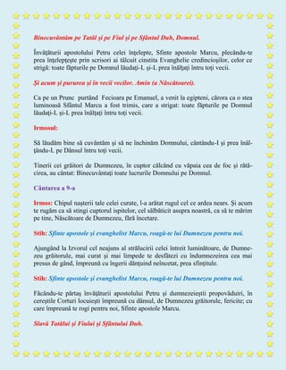 Binecuvântăm pe Tatăl şi pe Fiul şi pe Sfântul Duh, Domnul.
Învăţăturii apostolului Petru celei înţelepte, Sfinte apostole Marcu, plecându-te
prea înţelepţeşte prin scrisori ai tâlcuit cinstita Evanghelie credincioşilor, celor ce
strigă: toate făpturile pe Domnul lăudaţi-L şi-L prea înălţaţi întru toţi vecii.
Şi acum şi pururea şi în vecii vecilor. Amin (a Născătoarei).
Ca pe un Prunc purtând Fecioara pe Emanuel, a venit la egipteni, cărora ca o stea
luminoasă Sfântul Marcu a fost trimis, care a strigat: toate făpturile pe Domnul
lăudaţi-L şi-L prea înălţaţi întru toţi vecii.
Irmosul:
Să lăudăm bine să cuvântăm şi să ne închinăm Domnului, cântându-I şi prea înâl-
ţându-L pe Dânsul întru toţi vecii.
Tinerii cei grăitori de Dumnezeu, în cuptor călcând cu văpaia cea de foc şi rătă-
cirea, au cântat: Binecuvântaţi toate lucrurile Domnului pe Domnul.
Cântarea a 9-a
Irmos: Chipul naşterii tale celei curate, l-a arătat rugul cel ce ardea nears. Şi acum
te rugăm ca să stingi cuptorul ispitelor, cel sălbăticit asupra noastră, ca să te mărim
pe tine, Născătoare de Dumnezeu, fără încetare.
Stih: Sfinte apostole şi evanghelist Marcu, roagă-te lui Dumnezeu pentru noi.
Ajungând la Izvorul cel neajuns al strălucirii celei întreit luminătoare, de Dumne-
zeu grăitorule, mai curat şi mai limpede te desfâtezi cu îndumnezeirea cea mai
presus de gând, împreună cu îngerii dănţuind neîncetat, prea sfinţitule.
Stih: Sfinte apostole şi evanghelist Marcu, roagă-te lui Dumnezeu pentru noi.
Făcându-te părtaş învăţăturii apostolului Petru şi dumnezeieştii propovăduiri, în
cereştile Corturi locuieşti împreună cu dânsul, de Dumnezeu grăitorule, fericite; cu
care împreună te rogi pentru noi, Sfinte apostole Marcu.
Slavă Tatălui şi Fiului şi Sfântului Duh.
 