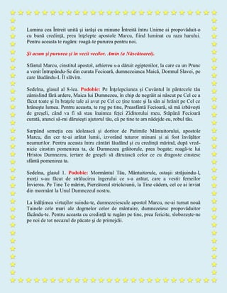 Lumina cea Întreit unită şi iarăşi cu minune Întreită întru Unime ai propovăduit-o
cu bună credinţă, prea înţelepte apostole Marcu, fiind luminat cu raza harului.
Pentru aceasta te rugăm: roagă-te pururea pentru noi.
Şi acum şi pururea şi în vecii vecilor. Amin (a Născătoarei).
Sfântul Marcu, cinstitul apostol, arhiereu s-a dăruit egiptenilor, la care ca un Prunc
a venit Întrupându-Se din curata Fecioară, dumnezeiasca Maică, Domnul Slavei, pe
care lăudându-L Îl slăvim.
Sedelna, glasul al 8-lea. Podobie: Pe Înţelepciunea şi Cuvântul în pântecele tău
zămislind fără ardere, Maica lui Dumnezeu, în chip de negrăit ai născut pe Cel ce a
făcut toate şi în braţele tale ai avut pe Cel ce ţine toate şi la sân ai hrănit pe Cel ce
hrăneşte lumea. Pentru aceasta, te rog pe tine, Preasfântă Fecioară, să mă izbăveşti
de greşeli, când va fi să stau înaintea feţei Ziditorului meu, Stăpână Fecioară
curată, atunci să-mi dăruieşti ajutorul tău, că pe tine te am nădejde eu, robul tău.
Surpând semeţia cea idolească şi doritor de Patimile Mântuitorului, apostole
Marcu, din cer te-ai arătat lumii, izvorând tuturor minuni şi ai fost învăţător
neamurilor. Pentru aceasta întru cântări lăudând şi cu credinţă mărind, după vred-
nicie cinstim pomenirea ta, de Dumnezeu grăitorule, prea bogate; roagă-te lui
Hristos Dumnezeu, iertare de greşeli să dăruiască celor ce cu dragoste cinstesc
sfântă pomenirea ta.
Sedelna, glasul 1. Podobie: Mormântul Tău, Mântuitorule, ostaşii străjuindu-l,
morţi s-au făcut de strălucirea îngerului ce s-a arătat, care a vestit femeilor
Învierea. Pe Tine Te mărim, Pierzătorul stricăciunii, la Tine cădem, cel ce ai înviat
din mormânt la Unul Dumnezeul nostru.
La înălţimea virtuţilor suindu-te, dumnezeiescule apostol Marcu, ne-ai turnat nouă
Tainele cele mari ale dogmelor celor de mântuire, dumnezeiesc propovăduitor
făcându-te. Pentru aceasta cu credinţă te rugăm pe tine, prea fericite, slobozeşte-ne
pe noi de tot necazul de păcate şi de primejdii.
 