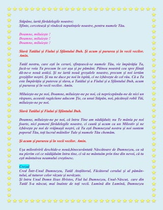 Stăpâne, iartă fărădelegile noastre;
Sfinte, cercetează şi vindecă neputinţele noastre, pentru numele Tău.
Doamne, miluieşte !
Doamne, miluieşte !
Doamne, miluieşte !
Slavă Tatălui şi Fiului şi Sfântului Duh. Şi acum şi pururea şi în vecii vecilor.
Amin.
Tatăl nostru, care eşti în ceruri, sfinţească-se numele Tău, vie împărăţia Ta,
facă-se voia Ta precum în cer aşa şi pe pământ. Pâinea noastră cea spre fiinţă
dă-ne-o nouă astăzi. Şi ne iartă nouă greşalele noastre, precum şi noi iertăm
greşiţilor noştri. Şi nu ne duce pe noi în ispită, ci ne izbăveşte de cel rău. Că a Ta
este Împărăţia şi puterea şi slava, a Tatălui şi a Fiului şi a Sfântului Duh, acum
şi pururea şi în vecii vecilor. Amin.
Miluieşte-ne pe noi, Doamne, miluieşte-ne pe noi, că nepricepându-ne de nici un
răspuns, această rugăciune aducem Ţie, ca unui Stăpân, noi, păcătoşii robii Tăi,
miluieşte-ne pe noi.
Slavă Tatălui şi Fiului şi Sfântului Duh.
Doamne, miluieşte-ne pe noi, că întru Tine am nădăjduit; nu Te mânia pe noi
foarte, nici pomeni fărădelegile noastre, ci caută şi acum ca un Milostiv şi ne
izbăveşte pe noi de vrăjmaşii noştri, că Tu eşti Dumnezeul nostru şi noi suntem
poporul Tău, toţi lucrul mâinilor Tale şi numele Tău chemăm.
Şi acum şi pururea şi în vecii vecilor. Amin.
Uşa milostivirii deschide-o nouă,binecuvântată Născătoare de Dumnezeu, ca să
nu pierim cei ce nădăjduim întru tine, ci să ne mântuim prin tine din nevoi, că tu
eşti mântuirea neamului creştinesc.
Crezul
Cred Într-Unul Dumnezeu, Tatăl Atoţiitorul, Făcătorul cerului şi al pămân-
tului, al tuturor celor văzute şi nevăzute.
Şi întru Unul Domn Iisus Hristos, Fiul lui Dumnezeu, Unul-Născut, care din
Tatăl S-a născut, mai înainte de toţi vecii. Lumină din Lumină, Dumnezeu
 