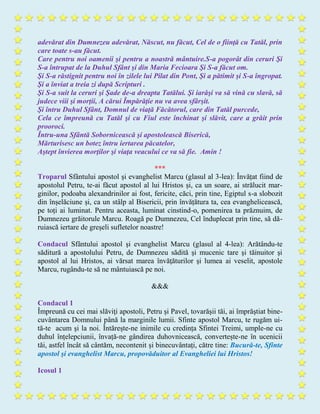 adevărat din Dumnezeu adevărat, Născut, nu făcut, Cel de o fiinţă cu Tatăl, prin
care toate s-au făcut.
Care pentru noi oamenii şi pentru a noastră mântuire.S-a pogorât din ceruri Şi
S-a întrupat de la Duhul Sfânt şi din Maria Fecioara Şi S-a făcut om.
Şi S-a răstignit pentru noi în zilele lui Pilat din Pont, Şi a pătimit şi S-a îngropat.
Şi a înviat a treia zi după Scripturi .
Şi S-a suit la ceruri şi Şade de-a dreapta Tatălui. Şi iarăşi va să vină cu slavă, să
judece viii şi morţii, A cărui Împărăţie nu va avea sfârşit.
Şi întru Duhul Sfânt, Domnul de viaţă Făcătorul, care din Tatăl purcede,
Cela ce împreună cu Tatăl şi cu Fiul este închinat şi slăvit, care a grăit prin
prooroci.
Întru-una Sfântă Sobornicească şi apostolească Biserică,
Mărturisesc un botez întru iertarea păcatelor,
Aştept învierea morţilor şi viaţa veacului ce va să fie. Amin !
***
Troparul Sfântului apostol şi evanghelist Marcu (glasul al 3-lea): Învățat fiind de
apostolul Petru, te-ai făcut apostol al lui Hristos și, ca un soare, ai strălucit mar-
ginilor, podoaba alexandrinilor ai fost, fericite, căci, prin tine, Egiptul s-a slobozit
din înșelăciune și, ca un stâlp al Bisericii, prin învățătura ta, cea evanghelicească,
pe toți ai luminat. Pentru aceasta, luminat cinstind-o, pomenirea ta prăznuim, de
Dumnezeu grăitorule Marcu. Roagă pe Dumnezeu, Cel înduplecat prin tine, să dă-
ruiască iertare de greșeli sufletelor noastre!
Condacul Sfântului apostol şi evanghelist Marcu (glasul al 4-lea): Arătându-te
săditură a apostolului Petru, de Dumnezeu sădită şi mucenic tare şi tăinuitor şi
apostol al lui Hristos, ai vărsat marea învăţăturilor şi lumea ai veselit, apostole
Marcu, rugându-te să ne mântuiască pe noi.
&&&
Condacul 1
Împreună cu cei mai slăviţi apostoli, Petru și Pavel, tovarășii tăi, ai împrăştiat bine-
cuvântarea Domnului până la marginile lumii. Sfinte apostol Marcu, te rugăm ui-
tă-te acum şi la noi. Întărește-ne inimile cu credința Sfintei Treimi, umple-ne cu
duhul înțelepciunii, învață-ne gândirea duhovnicească, convertește-ne în ucenicii
tăi, astfel încât să cântăm, necontenit și binecuvântați, către tine: Bucură-te, Sfinte
apostol şi evanghelist Marcu, propovăduitor al Evangheliei lui Hristos!
Icosul 1
 