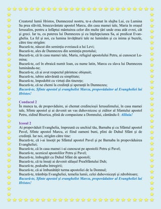 Creatorul lumii Hristos, Dumnezeul nostru, te-a chemat în slujba Lui, cu Lumina
Sa prea slăvită, binecuvântate apostol Marcu, din casa mamei tale, Maria în orașul
Ierusalim, pentru a înfăptui mântuirea celor din multe țări unde erau atât evrei, cât
și greci. Iar tu, cu puterea lui Dumnezeu și cu înțelepciunea Sa, ai predicat Evan-
ghelia. La fel și noi, cu lumina învățăturii tale ne luminăm şi cu inima și buzele,
către tine strigăm:
Bucură-te, născut din seminția evreiască a lui Levi;
Bucură-te, ales de Dumnezeu din seminția preotului;
Bucură-te, că în casa mamei tale, Maria, refugiul apostolului Petru, ai cunoscut Lu-
mina;
Bucură-te, cel în ebraică numit Ioan, cu nume latin, Marcu cu slava lui Dumnezeu
luminându-ne;
Bucură-te, că ai avut respectul părintesc obișnuit;
Bucură-te, iubire adevărată cu simplitate;
Bucură-te, împodobit cu virtuți din tinerețe;
Bucură-te, că ne chemi la credință și speranță în Dumnezeu;
Bucură-te, Sfinte apostol şi evanghelist Marcu, propovăduitor al Evangheliei lui
Hristos!
Condacul 2
În munca ta, de propovăduire, ai chemat credincioșii Ierusalimului, în casa mamei
tale, Sfinte apostol şi ai devenit un vas duhovnicesc și ziditor al Sfantului apostol
Petru, zidind Biserica, plină de compasiune a Domnului, cântându-I: Aliluia!
Icosul 2
Ai propovăduit Evanghelia, împreună cu unchiul tău, Barnaba şi cu Sfântul apostol
Pavel, Sfinte apostol Marcu, ei fiind oameni buni, plini de Duhul Sfânt și de
credință. Iar noi, strigăm către tine:
Bucură-te, că i-ai însoţit pe Sfântul apostol Pavel şi pe Barnaba în propovăduirea
Evangheliei;
Bucură-te, că în casa mamei i-ai cunoscut pe apostolii Petru și Pavel;
Bucură-te, ucenicul apostolilor Petru și Pavel;
Bucură-te, îmbogățit cu Duhul Sfânt de apostoli;
Bucură-te, că tu însuți ai devenit sălașul PreaSfântului Duh;
Bucură-te, podoaba întregirii;
Bucură-te, că ai îmbunătățit turma apostoliei de la Domnul;
Bucură-te, trâmbița Evangheliei, temelia lumii, celei duhovniceşti şi zdrobitoare;
Bucură-te, Sfinte apostol şi evanghelist Marcu, propovăduitor al Evangheliei lui
Hristos!
 