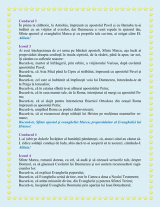 Condacul 3
În prima ta călătorie, la Antiohia, împreună cu apostolul Pavel și cu Barnaba te-ai
întâlnit cu un vrăjitor al evreilor, dar Dumnezeu a venit repede în ajutorul tău,
Sfinte apostol și evanghelist Marcu şi cu propriile tale cuvinte, ai strigat către El:
Aliluia!
Icosul 3
Ai avut înțelepciunea de a-i urma pe bătrânii apostoli, Sfinte Marcu, aşa încât ai
propovăduit dreapta credinţă în insula cipriotă, de la răsărit, până la apus; iar noi,
îţi cântăm cu sufletele noastre:
Bucură-te, martor al înfrângerii, prin orbire, a vrăjitorului Varisus, după cuvântul
apostolului Pavel;
Bucură-te, că Asia Mică până la Cipru ai străbătut, împreună cu apostolul Pavel și
Barnaba;
Bucură-te, cel care ai îndrăznit să împlinești voia lui Dumnezeu, întorcându-te de
la Perga la Ierusalim;
Bucură-te, că în cetatea sfântă te-ai alăturat apostolului Petru;
Bucură-te, că în casa mamei tale, de la Roma, intenţionai să mergi cu apostolul Pe-
tru;
Bucură-te, că ai slujit pentru întemeierea Bisericii Ortodoxe din orașul Roma
împreună cu apostolul Petru;
Bucură-te, umplând Roma cu predici duhovniceşti;
Bucură-te, că ai recunoscut drept soldații lui Hristos pe mulțimea neamurilor ro-
mane;
Bucură-te, Sfinte apostol şi evanghelist Marcu, propovăduitor al Evangheliei lui
Hristos!
Condacul 4
L-ai iubit pe dulcele Învățător al bunătății pământești, că, atunci când au căutat să-
L ridice soldaţii conduşi de Iuda, abia dacă te-ai acoperit să te ascunzi, cântându-I:
Aliluia!
Icosul 4
Sfinte Marcu, romanii doreau, cu zel, să audă şi să citească scrisorile tale, despre
Domnul, ca să găsească Cuvântul lui Dumnezeu şi noi suntem recunoscători rugă-
ciunilor lor:
Bucură-te, că explicai Evanghelia poporului;
Bucură-te, că Evanghelia scrisă de tine, este în Cartea a doua a Noului Testament;
Bucură-te, că arătai minunile divine, din Evanghelie şi puterea Sfintei Treimi;
Bucură-te, începând Evanghelia Domnului prin apariția lui Ioan Botezătorul;
 