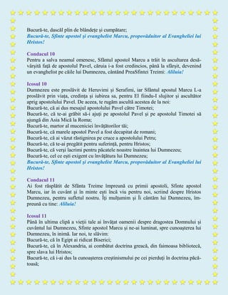 Bucură-te, dascăl plin de blândețe și cumpătare;
Bucură-te, Sfinte apostol şi evanghelist Marcu, propovăduitor al Evangheliei lui
Hristos!
Condacul 10
Pentru a salva neamul omenesc, Sfântul apostol Marcu a trăit în ascultarea desă-
vârşită faţă de apostolul Pavel, căruia i-a fost credincios, până la sfârşit, devenind
un evanghelist pe căile lui Dumnezeu, cântând PreaSfintei Treimi: Aliluia!
Icosul 10
Dumnezeu este proslăvit de Heruvimi și Serafimi, iar Sfântul apostul Marcu L-a
proslăvit prin viața, credința și iubirea sa, pentru El fiindu-I slujitor şi ascultător
aprig apostolului Pavel. De aceea, te rugăm ascultă acestea de la noi:
Bucură-te, că ai dus mesajul apostolului Pavel către Timotei;
Bucură-te, că te-ai grăbit să-i ajuți pe apostolul Pavel şi pe apostolul Timotei să
ajungă din Asia Mică la Roma;
Bucură-te, martor al muceniciei învățătorilor tăi;
Bucură-te, că marele apostol Pavel a fost decapitat de romani;
Bucură-te, că ai văzut răstignirea pe cruce a apostolului Petru;
Bucură-te, că te-ai pregătit pentru suferință, pentru Hristos;
Bucură-te, că verşi lacrimi pentru păcatele noastre înaintea lui Dumnezeu;
Bucură-te, cel ce eşti exigent cu învăţătura lui Dumnezeu;
Bucură-te, Sfinte apostol şi evanghelist Marcu, propovăduitor al Evangheliei lui
Hristos!
Condacul 11
Ai fost răsplătit de Sfânta Treime împreună cu primii apostoli, Sfinte apostol
Marcu, iar în cuvânt şi în minte ești încă viu pentru noi, scriind despre Hristos
Dumnezeu, pentru sufletul nostru. Îţi mulţumim şi Îi cântăm lui Dumnezeu, îm-
preună cu tine: Aliluia!
Icosul 11
Până în ultima clipă a vieţii tale ai învățat oamenii despre dragostea Domnului și
cuvântul lui Dumnezeu, Sfinte apostol Marcu şi ne-ai luminat, spre cunoaşterea lui
Dumnezeu, în inimă. Iar noi, te slăvim:
Bucură-te, că în Egipt ai ridicat Biserici;
Bucură-te, că în Alexandria, ai combătut doctrina greacă, din faimoasa bibliotecă,
spre slava lui Hristos;
Bucură-te, că i-ai dus la cunoaşterea creştinismului pe cei pierduţi în doctrina păcă-
toasă;
 