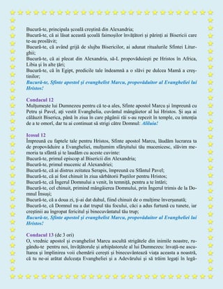 Bucură-te, principala școală creștină din Alexandria;
Bucură-te, că ai lăsat această școală faimoșilor învățători și părinți ai Bisericii care
te-au proslăvit;
Bucură-te, că având grijă de slujba Bisericilor, ai adunat ritualurile Sfintei Litur-
ghii;
Bucură-te, că ai plecat din Alexandria, să-L propovăduiești pe Hristos în Africa,
Libia şi în alte ţări;
Bucură-te, că în Egipt, predicile tale îndeamnă a o slăvi pe dulcea Mamă a creș-
tinilor;
Bucură-te, Sfinte apostol şi evanghelist Marcu, propovăduitor al Evangheliei lui
Hristos!
Condacul 12
Mulțumește lui Dumnezeu pentru că te-a ales, Sfinte apostol Marcu şi împreună cu
Petru și Pavel, aţi vestit Evanghelia, cuvântul mângâietor al lui Hristos. Și așa ai
călăuzit Biserica, până în ziua în care păgânii răi s-au repezit în temple, cu intenția
de a te omorî, dar tu ai continuat să strigi către Domnul: Aliluia!
Icosul 12
Împreună cu faptele tale pentru Hristos, Sfinte apostol Marcu, lăudăm lucrarea ta
de propovăduire a Evangheliei, mulțumim sfârșitului tău mucenicesc, slăvim me-
moria ta sfântă și te laudăm cu aceste cuvinte:
Bucură-te, primul episcop al Bisericii din Alexandria;
Bucură-te, primul mucenic al Alexandriei;
Bucură-te, că ai distrus zeitatea Serapis, împreună cu Sfântul Pavel;
Bucură-te, că ai fost chinuit în ziua sărbătorii Paștilor pentru Hristos;
Bucură-te, că Îngerul Domnului a venit, în temniță, pentru a te întări;
Bucură-te, cel chinuit, primind mângâierea Domnului, prin Îngerul trimis de la Do-
mnul Însuși;
Bucură-te, că a doua zi, ţi-ai dat duhul, fiind chinuit de o mulțime înverșunată;
Bucură-te, că Domnul nu a dat trupul tău focului, căci a adus furtună cu tunete, iar
creștinii au îngropat fericitul şi binecuvântatul tău trup;
Bucură-te, Sfinte apostol şi evanghelist Marcu, propovăduitor al Evangheliei lui
Hristos!
Condacul 13 (de 3 ori)
O, vrednic apostol și evanghelist Marcu ascultă strigătele din inimile noastre, ru-
gându-te pentru noi, învățătorule și arhipăstorule al lui Dumnezeu: învață-ne ascu-
ltarea și împlinirea voii chemării cerești și binecuvântează viața aceasta a noastră,
că tu ne-ai arătat dulceața Evangheliei şi a Adevărului şi să trăim legați în legă-
 