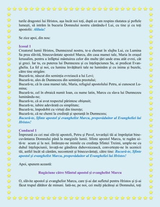 turile dragostei lui Hristos, așa încât noi toți, după ce am respins răutatea și poftele
lumești, să intrăm în bucuria Domnului nostru cântându-I Lui, cu tine și cu toți
apostolii: Aliluia!
Se zice apoi, din nou:
Icosul 1
Creatorul lumii Hristos, Dumnezeul nostru, te-a chemat în slujba Lui, cu Lumina
Sa prea slăvită, binecuvântate apostol Marcu, din casa mamei tale, Maria în orașul
Ierusalim, pentru a înfăptui mântuirea celor din multe țări unde erau atât evrei, cât
și greci. Iar tu, cu puterea lui Dumnezeu și cu înțelepciunea Sa, ai predicat Evan-
ghelia. La fel și noi, cu lumina învățăturii tale ne luminăm şi cu inima și buzele,
către tine strigăm:
Bucură-te, născut din seminția evreiască a lui Levi;
Bucură-te, ales de Dumnezeu din seminția preotului;
Bucură-te, că în casa mamei tale, Maria, refugiul apostolului Petru, ai cunoscut Lu-
mina;
Bucură-te, cel în ebraică numit Ioan, cu nume latin, Marcu cu slava lui Dumnezeu
luminându-ne;
Bucură-te, că ai avut respectul părintesc obișnuit;
Bucură-te, iubire adevărată cu simplitate;
Bucură-te, împodobit cu virtuți din tinerețe;
Bucură-te, că ne chemi la credință și speranță în Dumnezeu;
Bucură-te, Sfinte apostol şi evanghelist Marcu, propovăduitor al Evangheliei lui
Hristos!
Condacul 1
Împreună cu cei mai slăviţi apostoli, Petru și Pavel, tovarășii tăi ai împrăştiat bine-
cuvântarea Domnului până la marginile lumii. Sfinte apostol Marcu, te rugăm ui-
tă-te acum şi la noi. Întărește-ne inimile cu credința Sfintei Treimi, umple-ne cu
duhul înțelepciunii, învață-ne gândirea duhovnicească, convertește-ne în ucenicii
tăi, astfel încât să cântăm, necontenit și binecuvântați, către tine: Bucură-te, Sfinte
apostol şi evanghelist Marcu, propovăduitor al Evangheliei lui Hristos!
Apoi, spunem această:
Rugăciune către Sfântul apostol și evanghelist Marcu
O, slăvite apostol și evanghelist Marcu, care ţi-ai dat sufletul pentru Hristos și ţi-ai
făcut trupul dătător de minuni. Iată-ne, pe noi, cei mulți păcătoși ai Domnului, toți
 